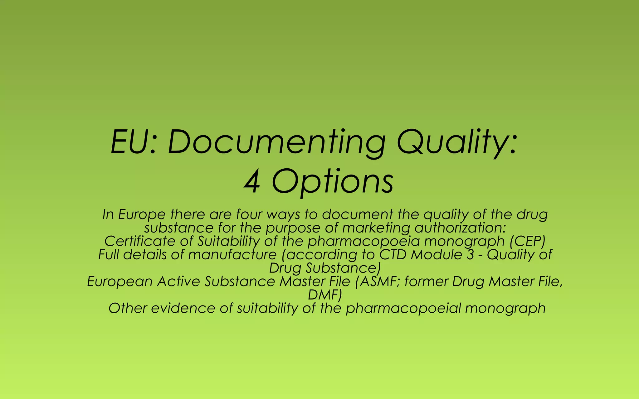 EU: Documenting Quality: 
4 Options 
In Europe there are four ways to document the quality of the drug 
substance for the purpose of marketing authorization: 
Certificate of Suitability of the pharmacopoeia monograph (CEP) 
Full details of manufacture (according to CTD Module 3 - Quality of 
Drug Substance) 
European Active Substance Master File (ASMF; former Drug Master File, 
DMF) 
Other evidence of suitability of the pharmacopoeial monograph 
 