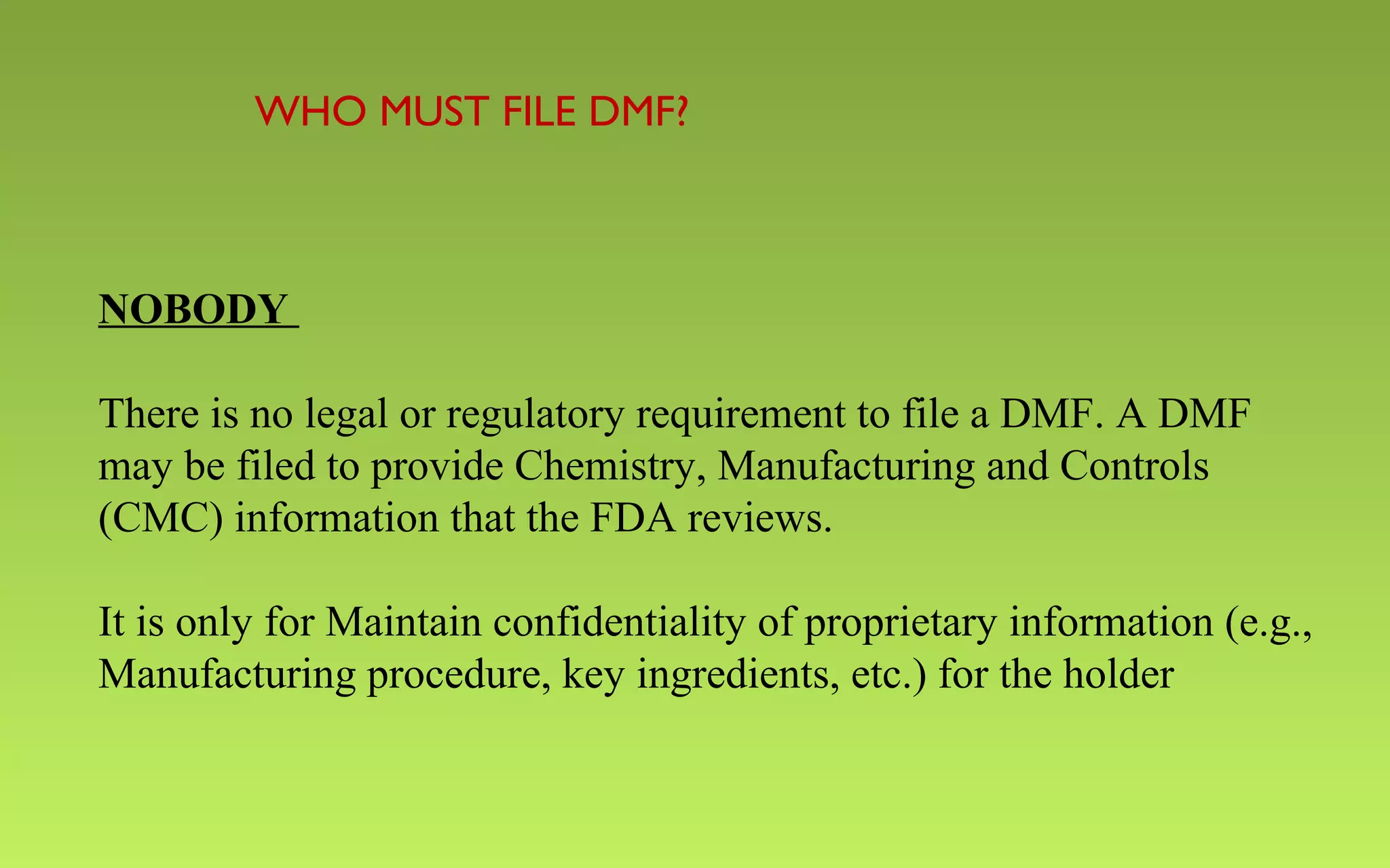 WHO MUST FILE DMF? 
NOBODY 
There is no legal or regulatory requirement to file a DMF. A DMF 
may be filed to provide Chemistry, Manufacturing and Controls 
(CMC) information that the FDA reviews. 
It is only for Maintain confidentiality of proprietary information (e.g., 
Manufacturing procedure, key ingredients, etc.) for the holder 
 