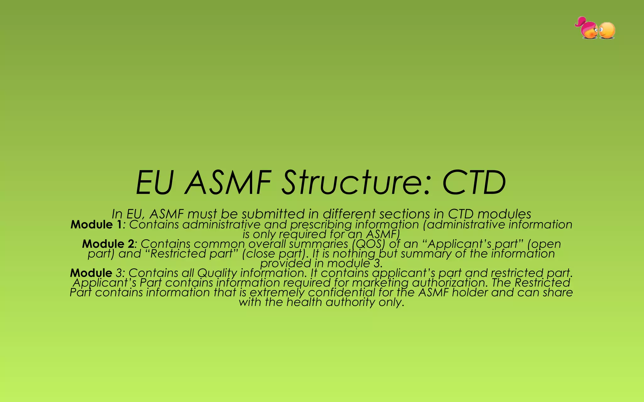 EU ASMF Structure: CTD 
In EU, ASMF must be submitted in different sections in CTD modules 
Module 1: Contains administrative and prescribing information (administrative information 
is only required for an ASMF) 
Module 2: Contains common overall summaries (QOS) of an “Applicant’s part” (open 
part) and “Restricted part” (close part). It is nothing but summary of the information 
provided in module 3. 
Module 3: Contains all Quality information. It contains applicant’s part and restricted part. 
Applicant’s Part contains information required for marketing authorization. The Restricted 
Part contains information that is extremely confidential for the ASMF holder and can share 
with the health authority only. 
 