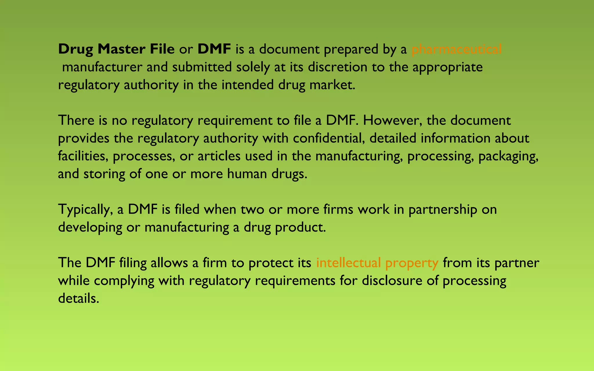 Drug Master File or DMF is a document prepared by a pharmaceutical 
manufacturer and submitted solely at its discretion to the appropriate 
regulatory authority in the intended drug market. 
There is no regulatory requirement to file a DMF. However, the document 
provides the regulatory authority with confidential, detailed information about 
facilities, processes, or articles used in the manufacturing, processing, packaging, 
and storing of one or more human drugs. 
Typically, a DMF is filed when two or more firms work in partnership on 
developing or manufacturing a drug product. 
The DMF filing allows a firm to protect its intellectual property from its partner 
while complying with regulatory requirements for disclosure of processing 
details. 
 