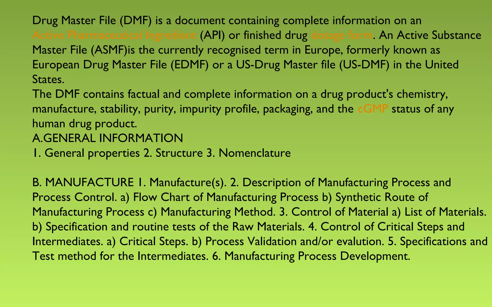 Drug Master File (DMF) is a document containing complete information on an 
Active Pharmaceutical Ingredient (API) or finished drug dosage form. An Active Substance 
Master File (ASMF)is the currently recognised term in Europe, formerly known as 
European Drug Master File (EDMF) or a US-Drug Master file (US-DMF) in the United 
States. 
The DMF contains factual and complete information on a drug product's chemistry, 
manufacture, stability, purity, impurity profile, packaging, and the cGMP status of any 
human drug product. 
A.GENERAL INFORMATION 
1. General properties 2. Structure 3. Nomenclature 
B. MANUFACTURE 1. Manufacture(s). 2. Description of Manufacturing Process and 
Process Control. a) Flow Chart of Manufacturing Process b) Synthetic Route of 
Manufacturing Process c) Manufacturing Method. 3. Control of Material a) List of Materials. 
b) Specification and routine tests of the Raw Materials. 4. Control of Critical Steps and 
Intermediates. a) Critical Steps. b) Process Validation and/or evalution. 5. Specifications and 
Test method for the Intermediates. 6. Manufacturing Process Development. 
 