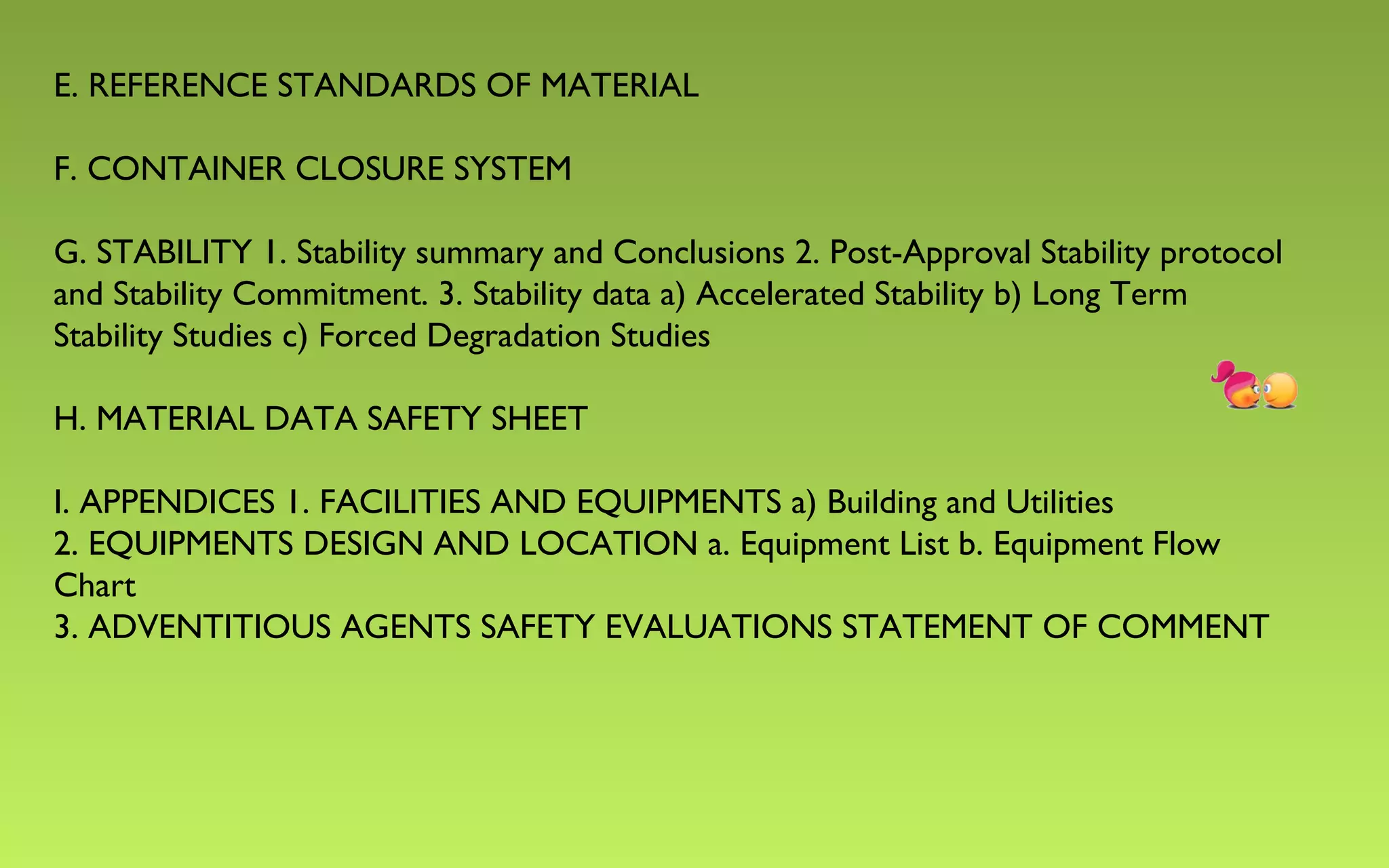 E. REFERENCE STANDARDS OF MATERIAL 
F. CONTAINER CLOSURE SYSTEM 
G. STABILITY 1. Stability summary and Conclusions 2. Post-Approval Stability protocol 
and Stability Commitment. 3. Stability data a) Accelerated Stability b) Long Term 
Stability Studies c) Forced Degradation Studies 
H. MATERIAL DATA SAFETY SHEET 
I. APPENDICES 1. FACILITIES AND EQUIPMENTS a) Building and Utilities 
2. EQUIPMENTS DESIGN AND LOCATION a. Equipment List b. Equipment Flow 
Chart 
3. ADVENTITIOUS AGENTS SAFETY EVALUATIONS STATEMENT OF COMMENT 
 