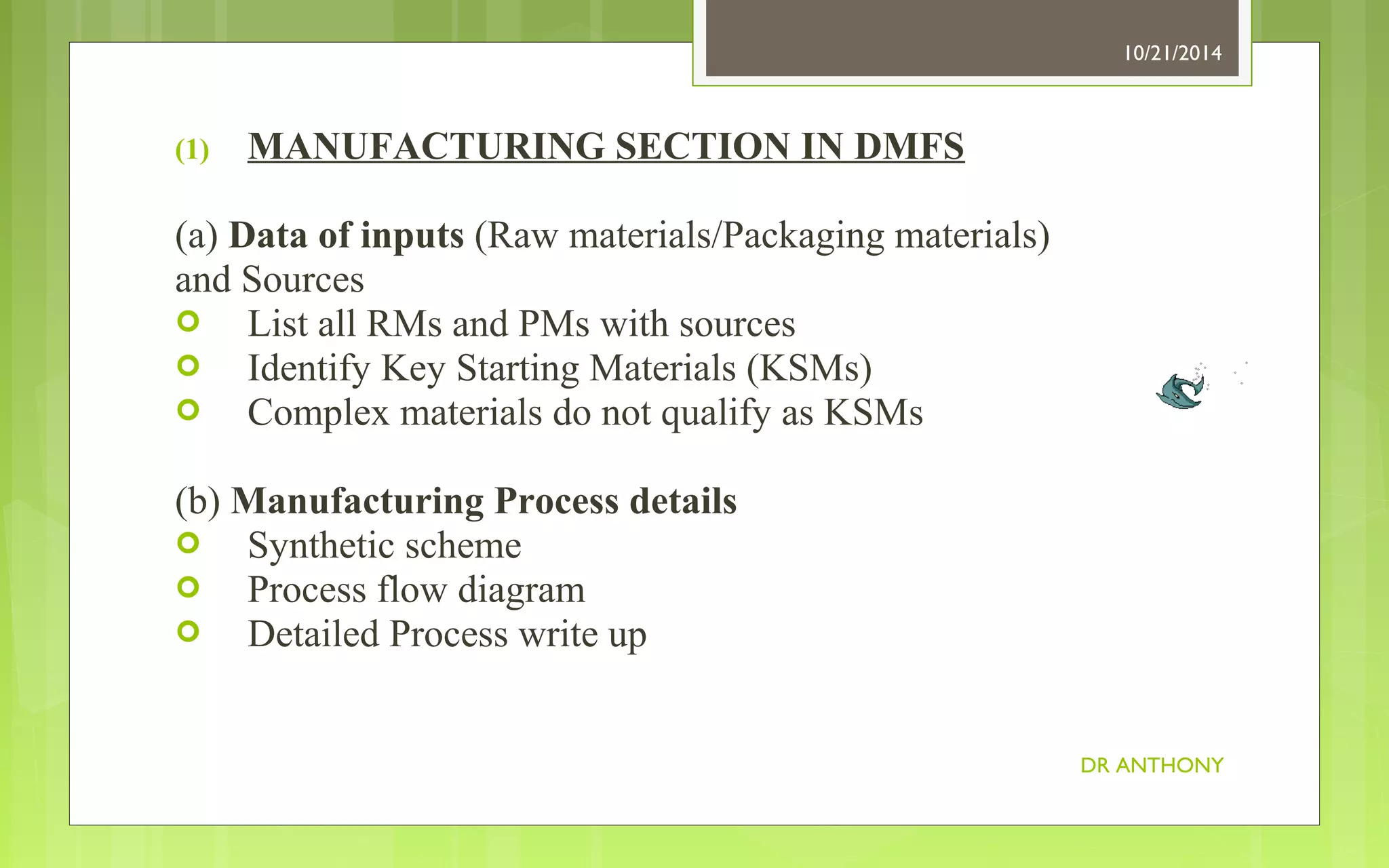 (1) MANUFACTURING SECTION IN DMFS 
(a) Data of inputs (Raw materials/Packaging materials) 
and Sources 
 List all RMs and PMs with sources 
 Identify Key Starting Materials (KSMs) 
 Complex materials do not qualify as KSMs 
(b) Manufacturing Process details 
 Synthetic scheme 
 Process flow diagram 
 Detailed Process write up 
10/21/2014 
DR ANTHONY 
 