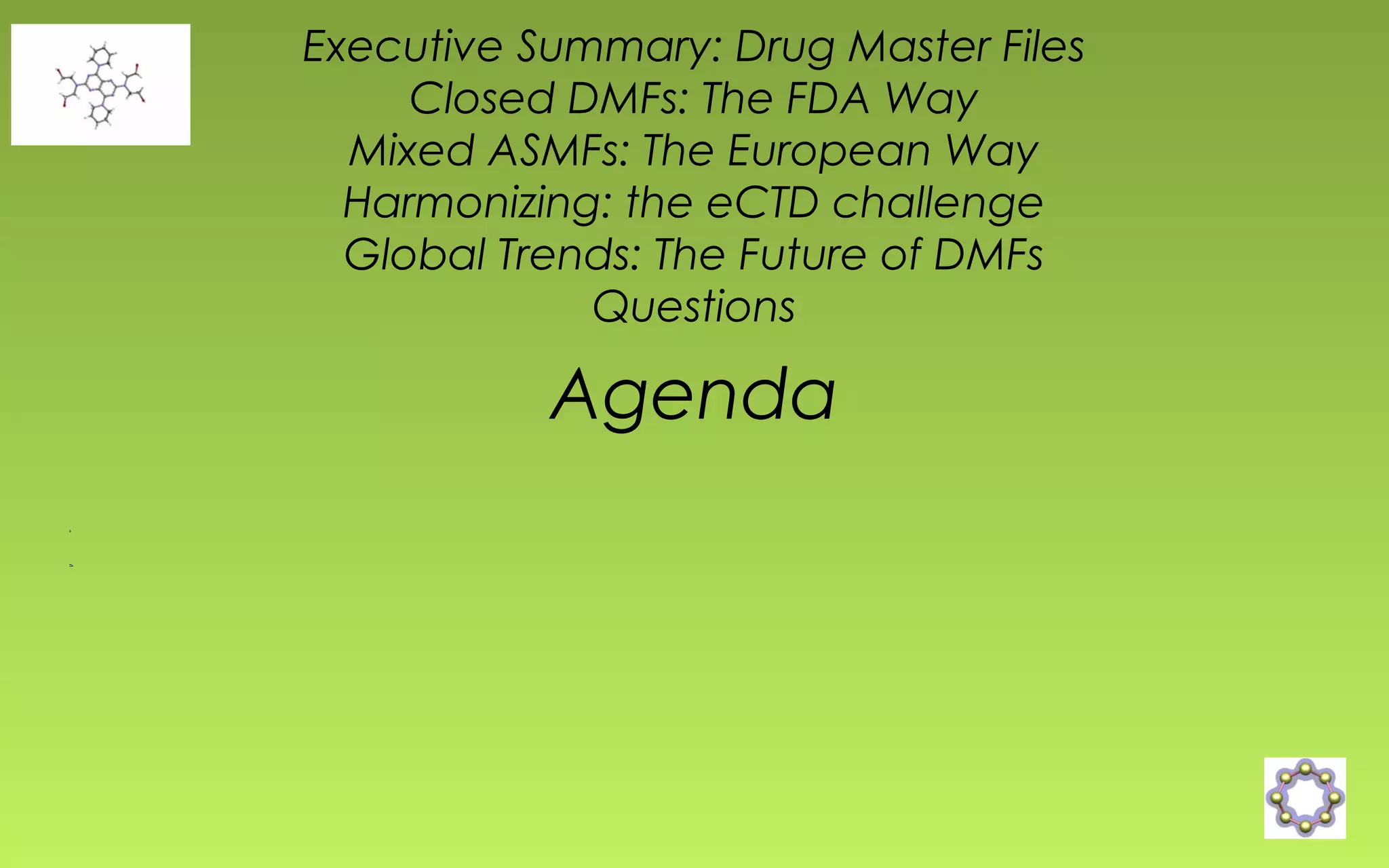 Executive Summary: Drug Master Files 
Closed DMFs: The FDA Way 
Mixed ASMFs: The European Way 
Harmonizing: the eCTD challenge 
Global Trends: The Future of DMFs 
Questions 
Agenda 
 