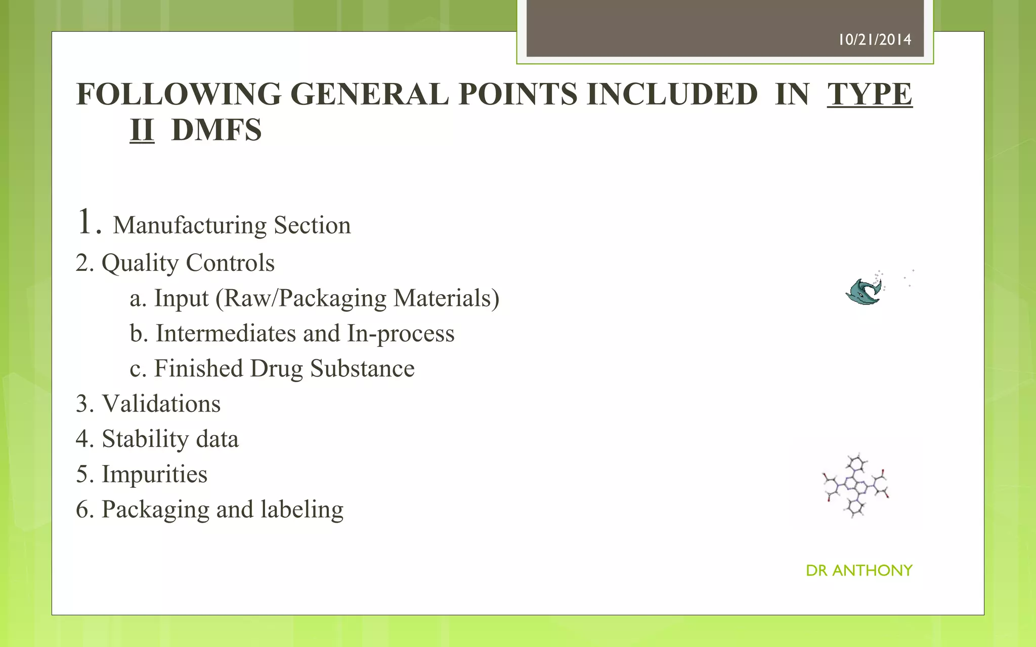 FOLLOWING GENERAL POINTS INCLUDED IN TYPE 
II DMFS 
1. Manufacturing Section 
2. Quality Controls 
a. Input (Raw/Packaging Materials) 
b. Intermediates and In-process 
c. Finished Drug Substance 
3. Validations 
4. Stability data 
5. Impurities 
6. Packaging and labeling 
10/21/2014 
DR ANTHONY 
 