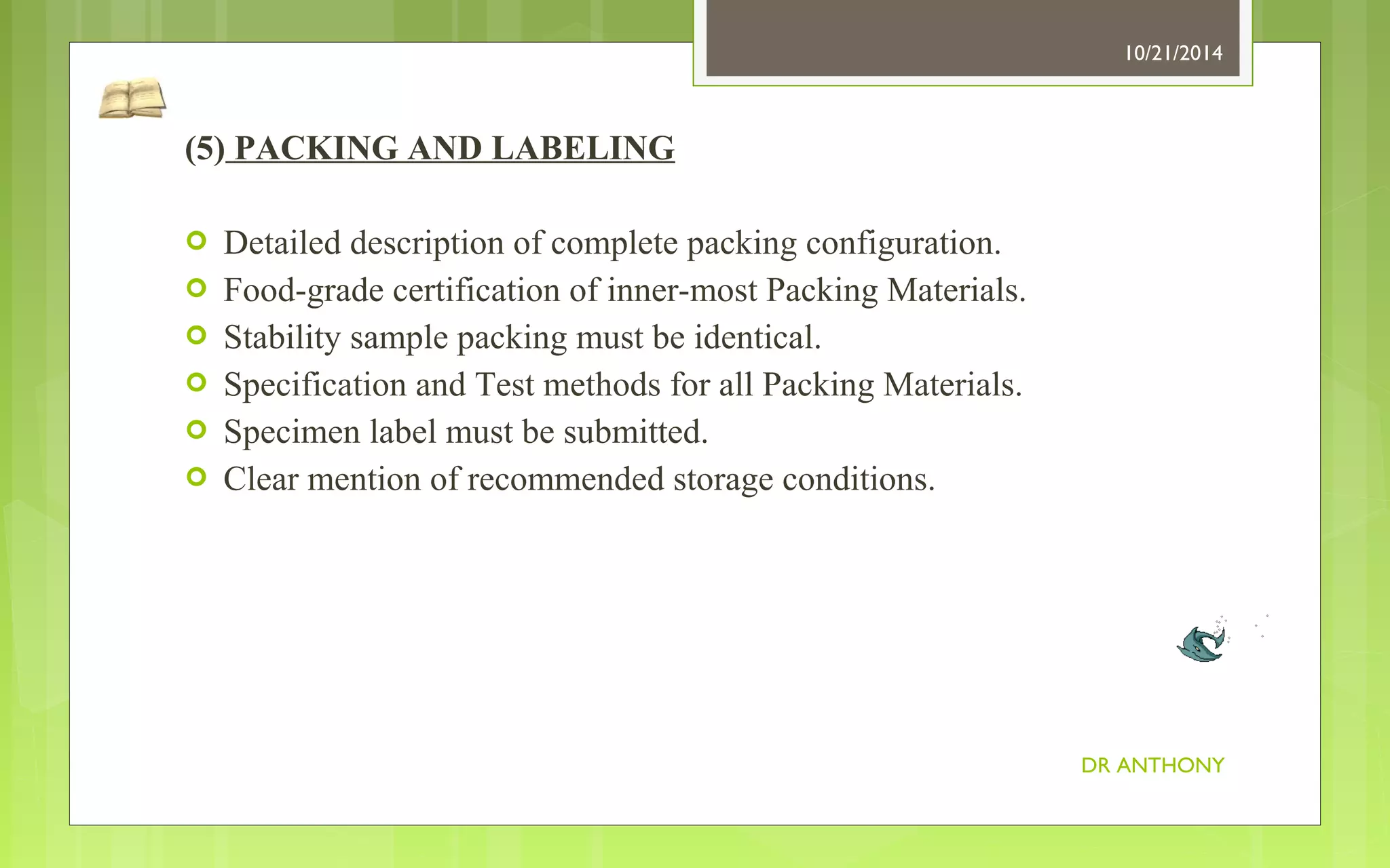 (5) PACKING AND LABELING 
 Detailed description of complete packing configuration. 
 Food-grade certification of inner-most Packing Materials. 
 Stability sample packing must be identical. 
 Specification and Test methods for all Packing Materials. 
 Specimen label must be submitted. 
 Clear mention of recommended storage conditions. 
10/21/2014 
DR ANTHONY 
 