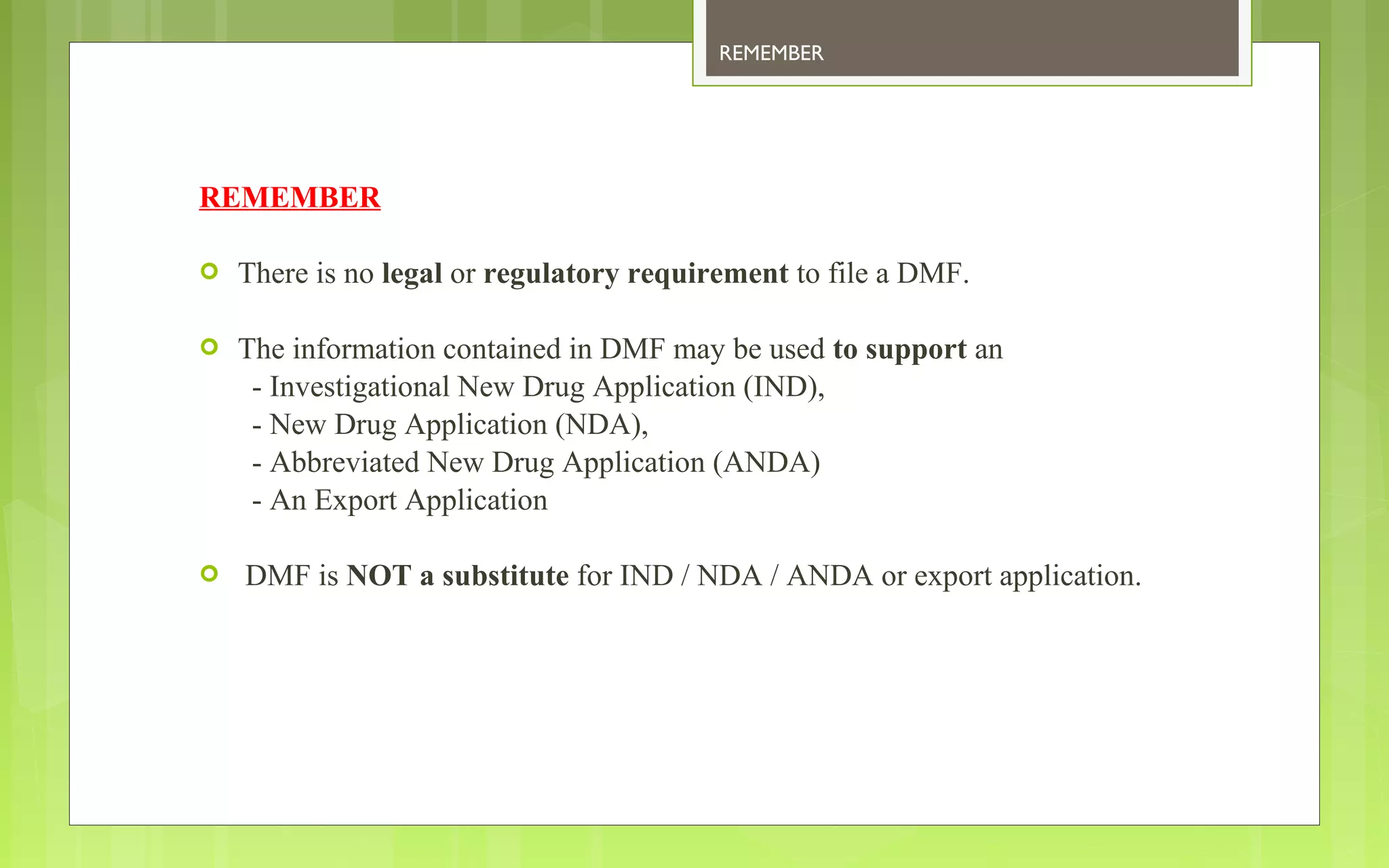 REMEMBER 
REMEMBER 
 There is no legal or regulatory requirement to file a DMF. 
 The information contained in DMF may be used to support an 
- Investigational New Drug Application (IND), 
- New Drug Application (NDA), 
- Abbreviated New Drug Application (ANDA) 
- An Export Application 
 DMF is NOT a substitute for IND / NDA / ANDA or export application. 
 