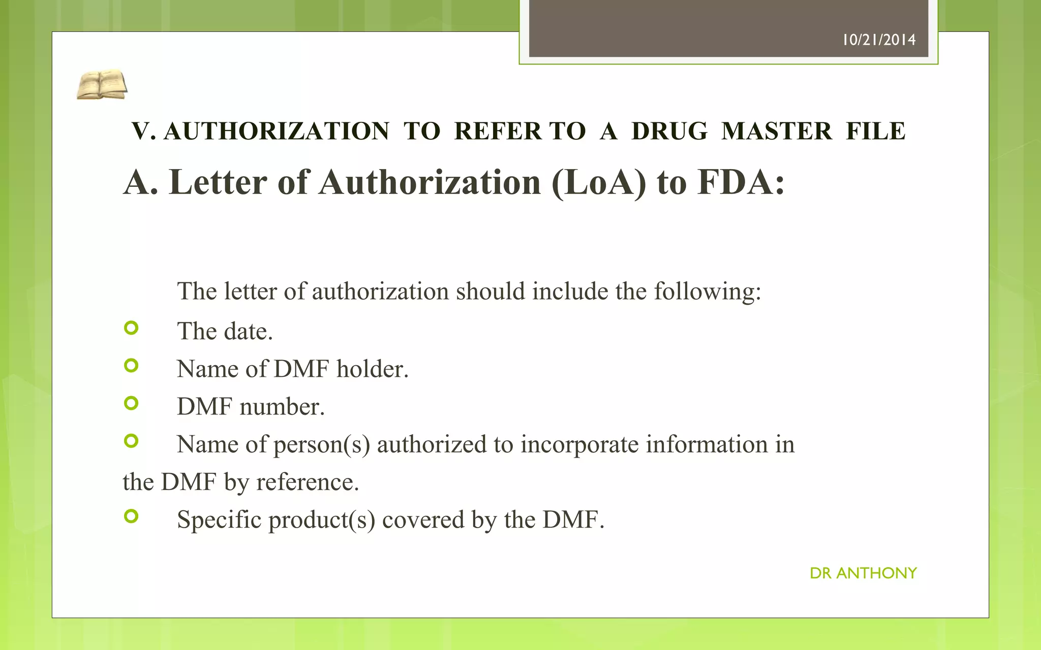 V. AUTHORIZATION TO REFER TO A DRUG MASTER FILE 
A. Letter of Authorization (LoA) to FDA: 
The letter of authorization should include the following: 
 The date. 
 Name of DMF holder. 
 DMF number. 
 Name of person(s) authorized to incorporate information in 
the DMF by reference. 
 Specific product(s) covered by the DMF. 
10/21/2014 
DR ANTHONY 
 