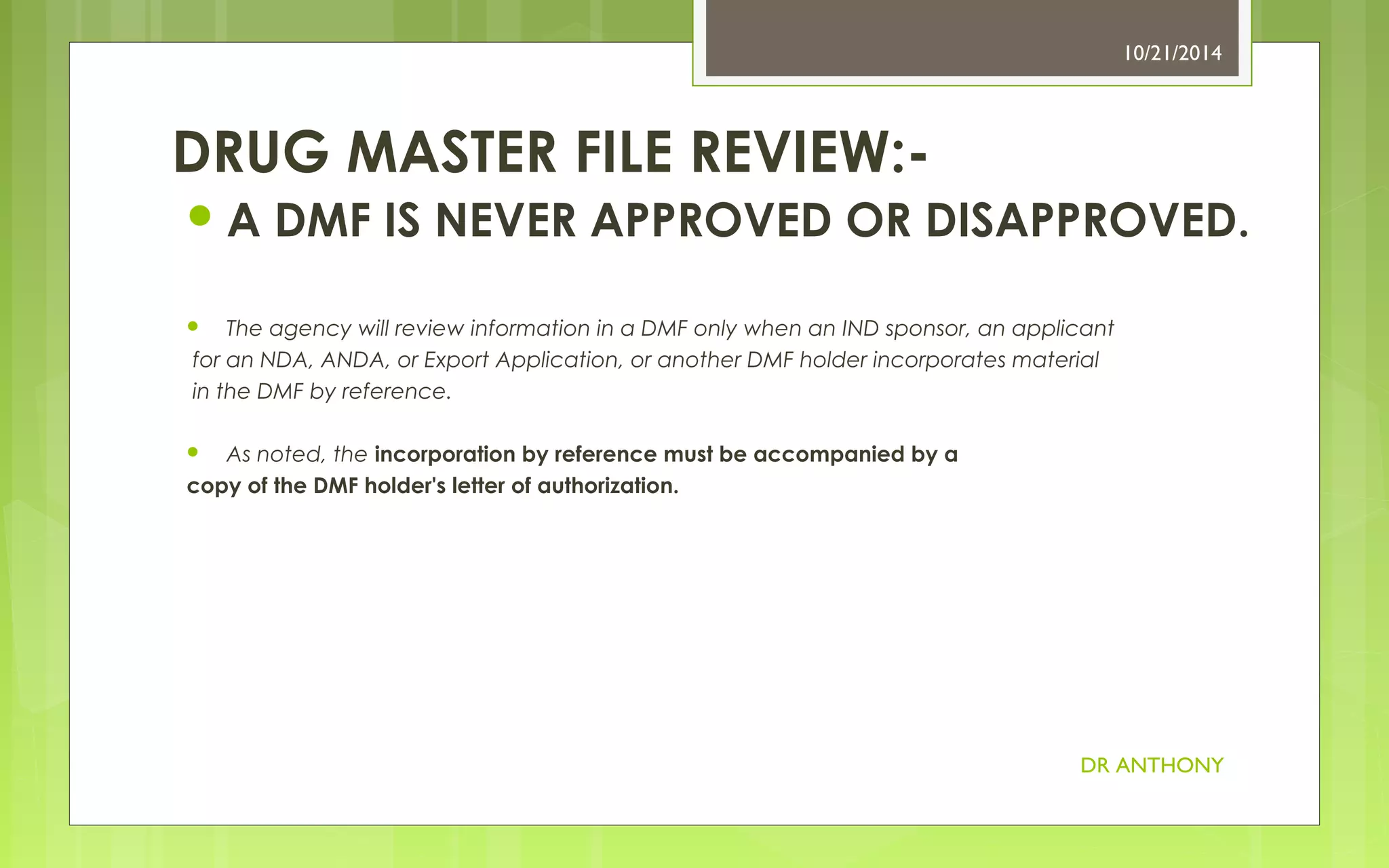 A DMF IS NEVER APPROVED OR DISAPPROVED. 
 The agency will review information in a DMF only when an IND sponsor, an applicant 
for an NDA, ANDA, or Export Application, or another DMF holder incorporates material 
in the DMF by reference. 
 As noted, the incorporation by reference must be accompanied by a 
copy of the DMF holder's letter of authorization. 
10/21/2014 
DR ANTHONY 
DRUG MASTER FILE REVIEW:- 
 