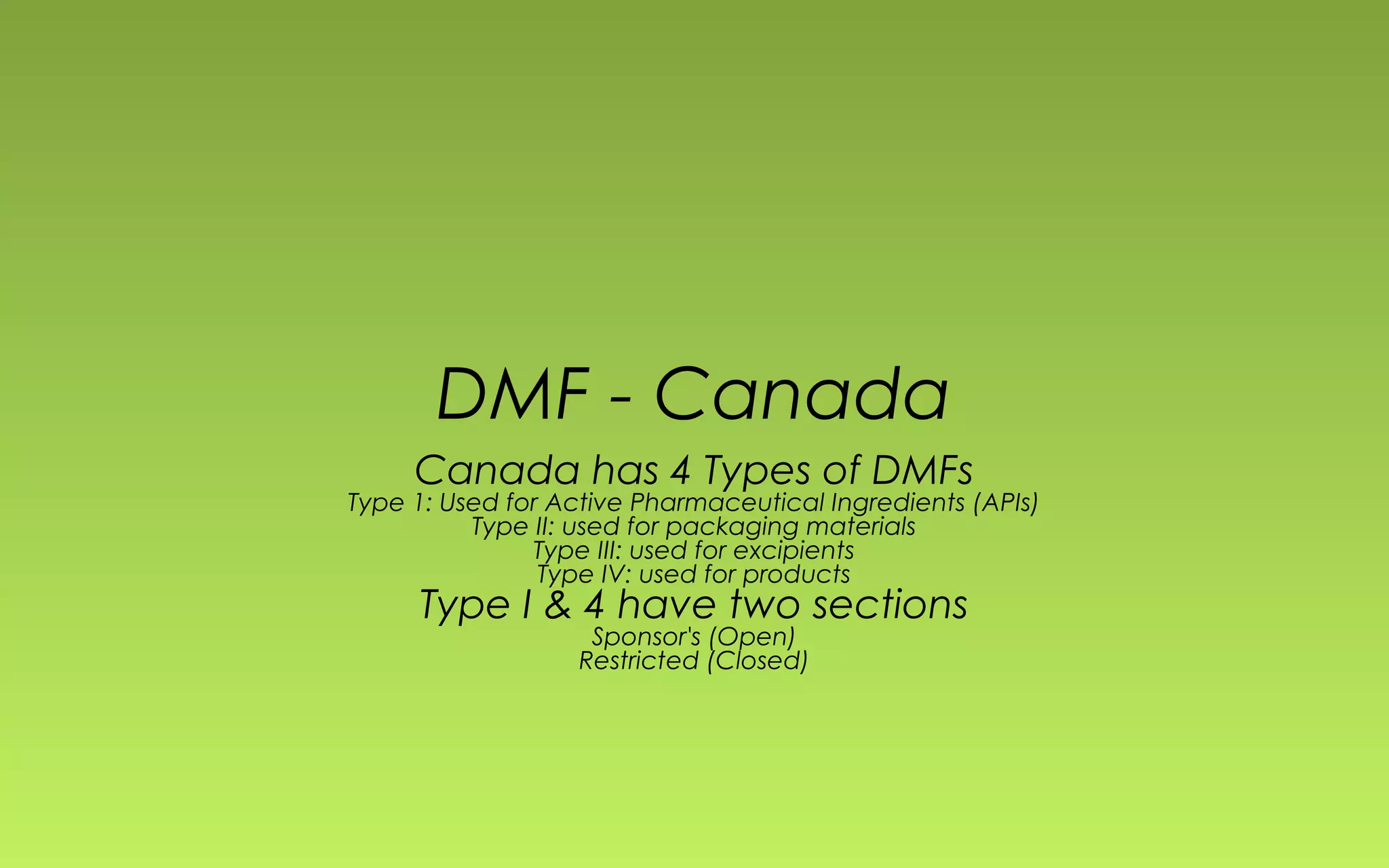DMF - Canada 
Canada has 4 Types of DMFs 
Type 1: Used for Active Pharmaceutical Ingredients (APIs) 
Type II: used for packaging materials 
Type III: used for excipients 
Type IV: used for products 
Type I & 4 have two sections 
Sponsor's (Open) 
Restricted (Closed) 
 