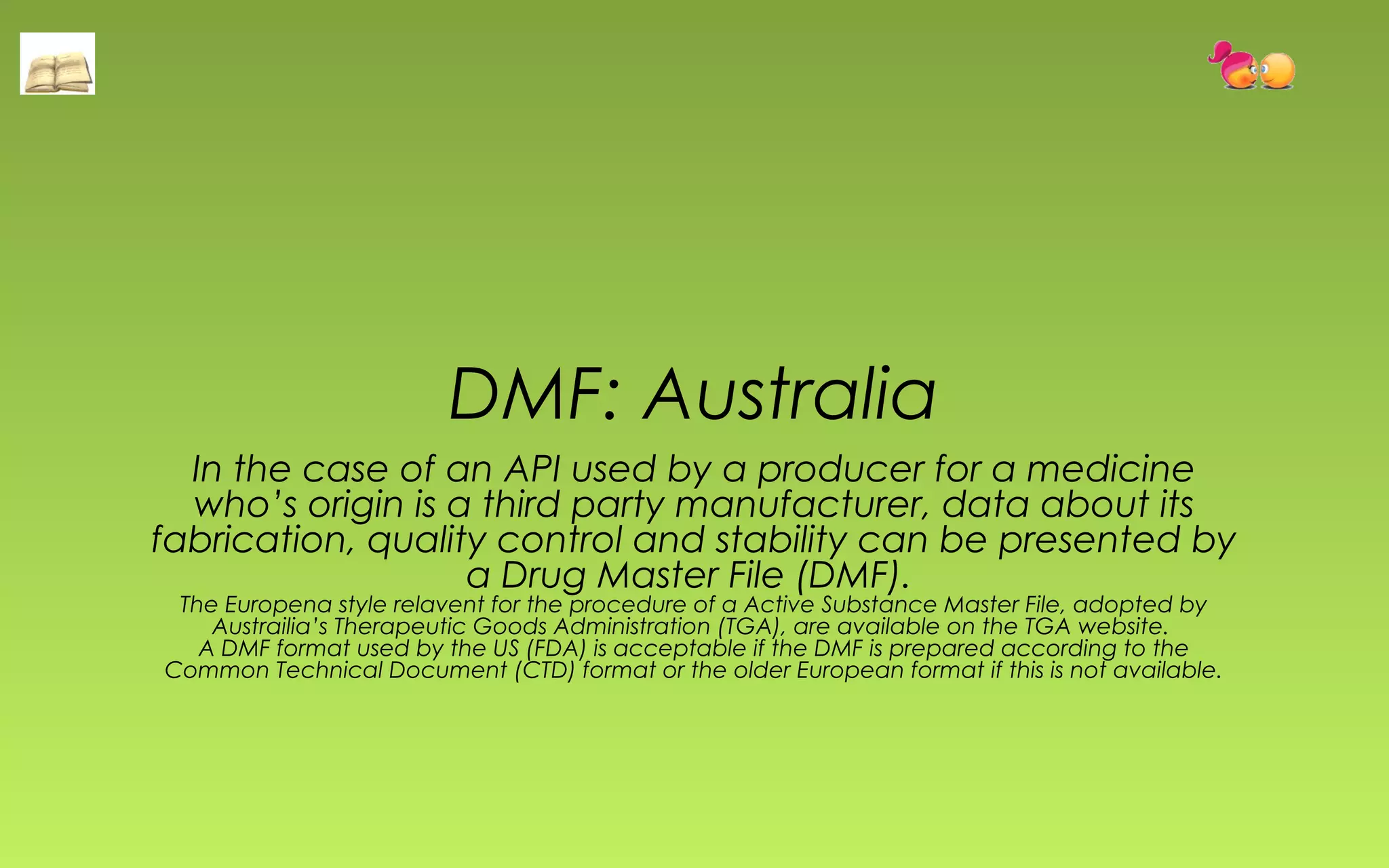 DMF: Australia 
In the case of an API used by a producer for a medicine 
who’s origin is a third party manufacturer, data about its 
fabrication, quality control and stability can be presented by 
a Drug Master File (DMF). 
The Europena style relavent for the procedure of a Active Substance Master File, adopted by 
Austrailia’s Therapeutic Goods Administration (TGA), are available on the TGA website. 
A DMF format used by the US (FDA) is acceptable if the DMF is prepared according to the 
Common Technical Document (CTD) format or the older European format if this is not available. 
 