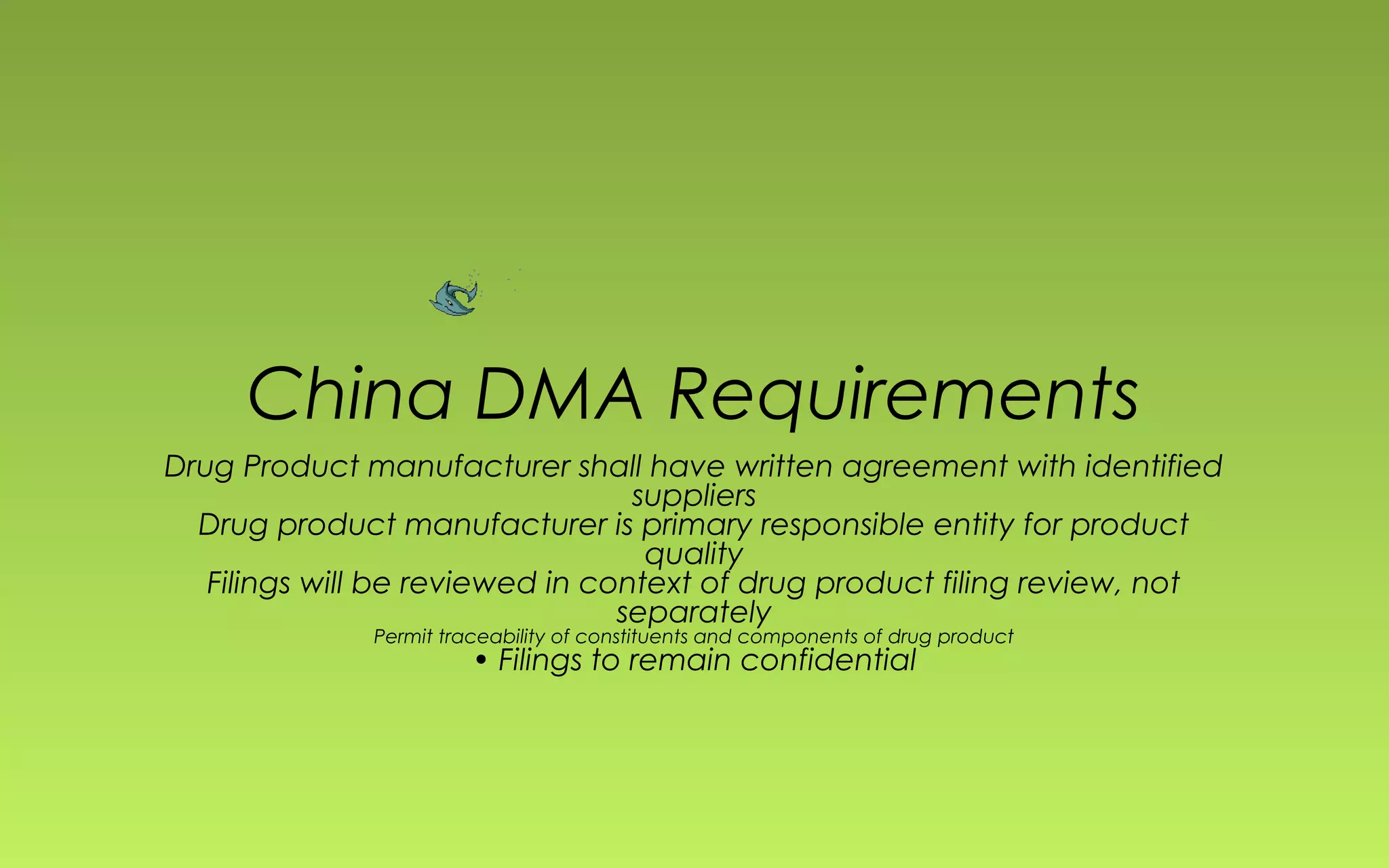 China DMA Requirements 
Drug Product manufacturer shall have written agreement with identified 
suppliers 
Drug product manufacturer is primary responsible entity for product 
quality 
Filings will be reviewed in context of drug product filing review, not 
separately 
Permit traceability of constituents and components of drug product 
• Filings to remain confidential 
 