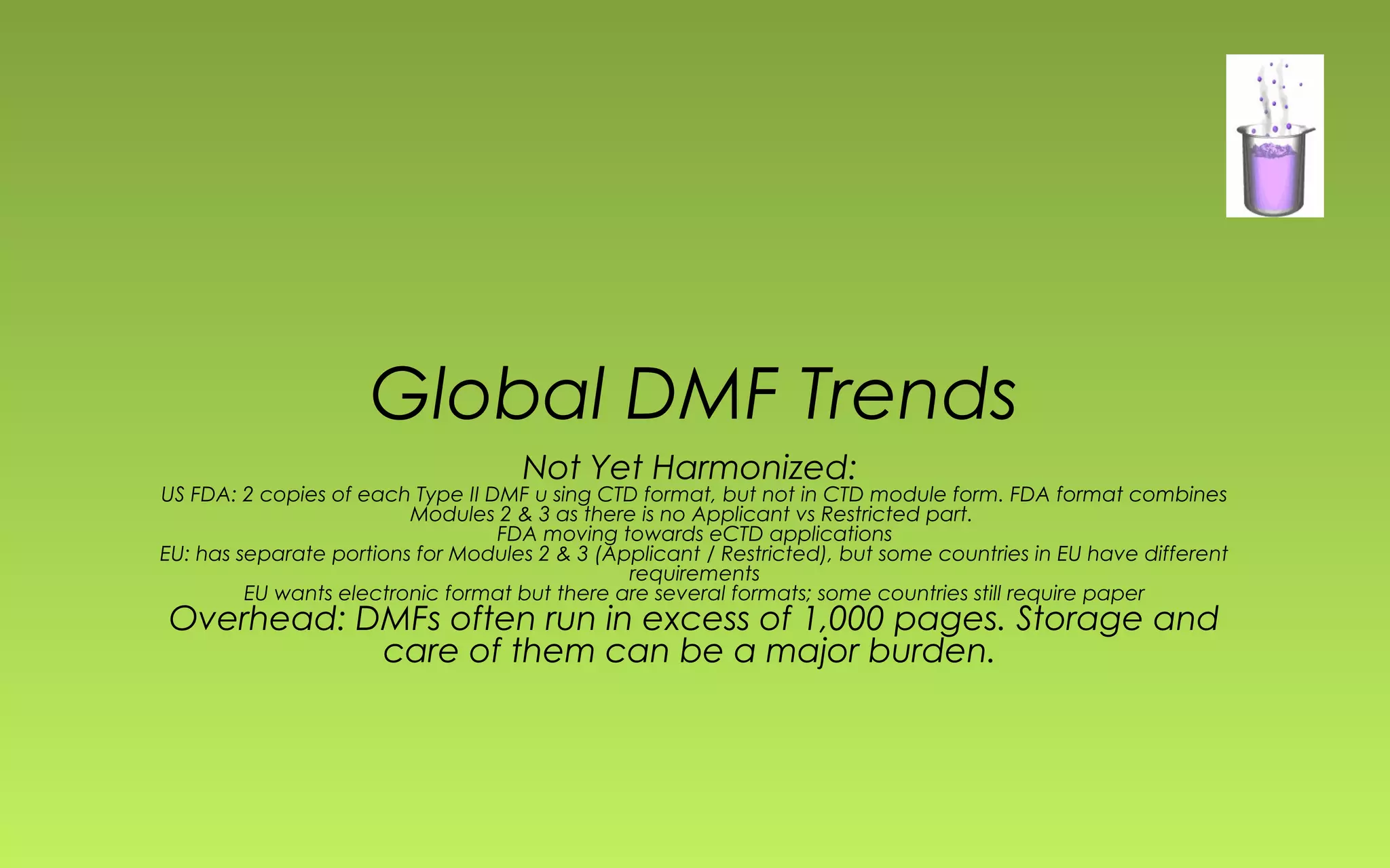 Global DMF Trends 
Not Yet Harmonized: 
US FDA: 2 copies of each Type II DMF u sing CTD format, but not in CTD module form. FDA format combines 
Modules 2 & 3 as there is no Applicant vs Restricted part. 
FDA moving towards eCTD applications 
EU: has separate portions for Modules 2 & 3 (Applicant / Restricted), but some countries in EU have different 
requirements 
EU wants electronic format but there are several formats; some countries still require paper 
Overhead: DMFs often run in excess of 1,000 pages. Storage and 
care of them can be a major burden. 
 