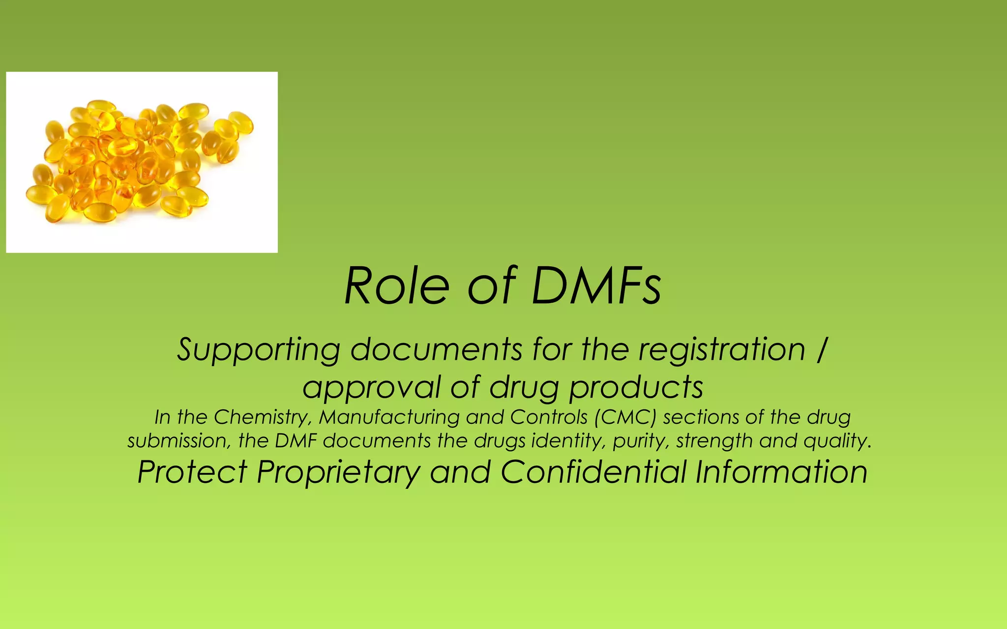 Role of DMFs 
Supporting documents for the registration / 
approval of drug products 
In the Chemistry, Manufacturing and Controls (CMC) sections of the drug 
submission, the DMF documents the drugs identity, purity, strength and quality. 
Protect Proprietary and Confidential Information 
 