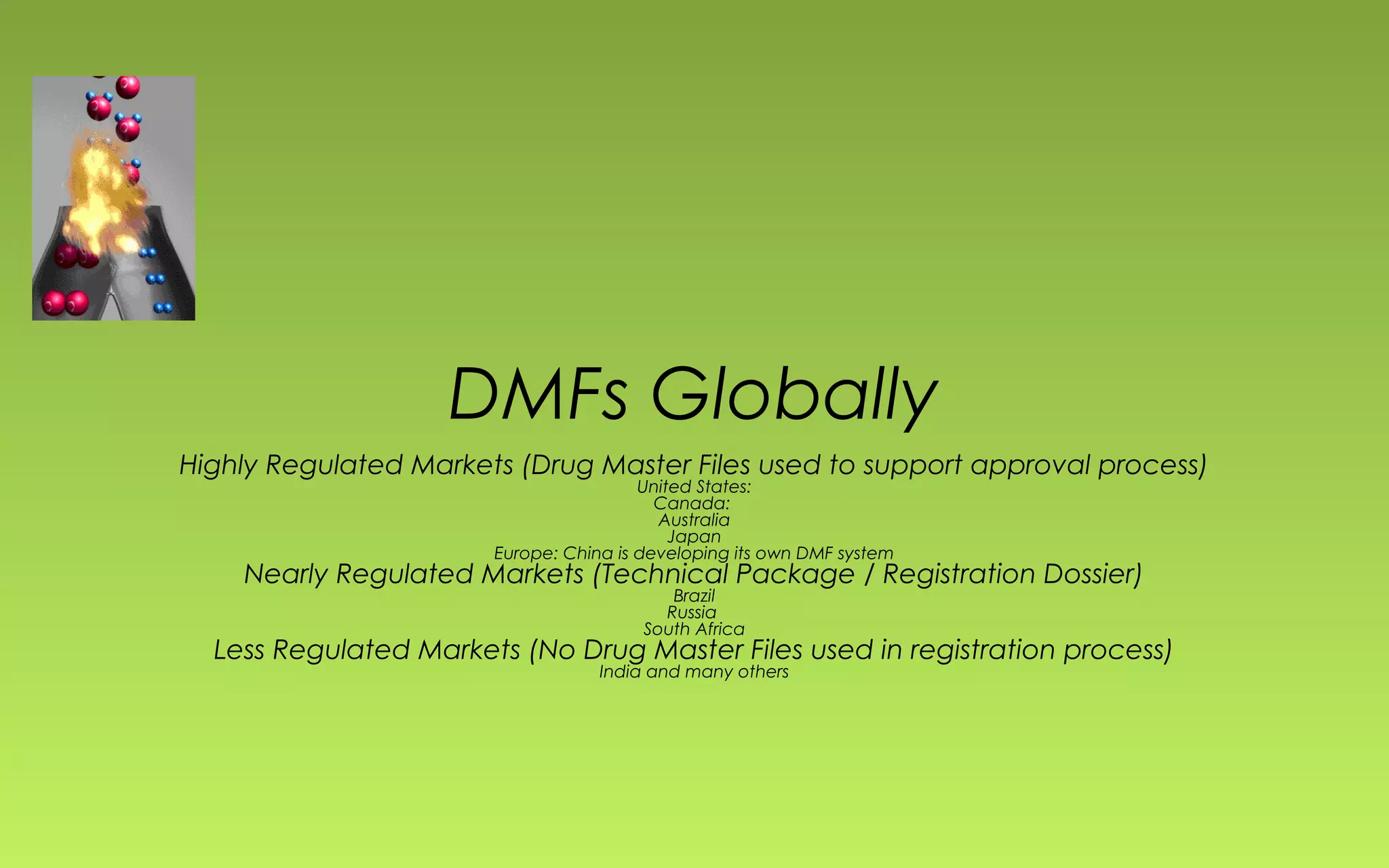 DMFs Globally 
Highly Regulated Markets (Drug Master Files used to support approval process) 
United States: 
Canada: 
Australia 
Japan 
Europe: China is developing its own DMF system 
Nearly Regulated Markets (Technical Package / Registration Dossier) 
Brazil 
Russia 
South Africa 
Less Regulated Markets (No Drug Master Files used in registration process) 
India and many others 
 