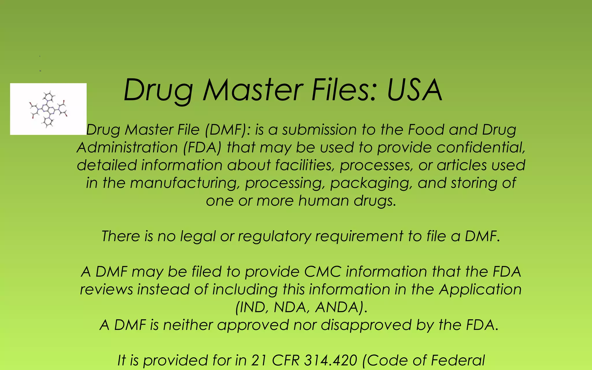 Drug Master Files: USA 
Drug Master File (DMF): is a submission to the Food and Drug 
Administration (FDA) that may be used to provide confidential, 
detailed information about facilities, processes, or articles used 
in the manufacturing, processing, packaging, and storing of 
one or more human drugs. 
There is no legal or regulatory requirement to file a DMF. 
A DMF may be filed to provide CMC information that the FDA 
reviews instead of including this information in the Application 
(IND, NDA, ANDA). 
A DMF is neither approved nor disapproved by the FDA. 
It is provided for in 21 CFR 314.420 (Code of Federal 
Regulations) 
 
