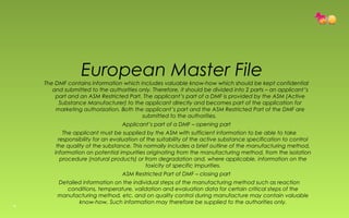 European Master File 
The DMF contains information which includes valuable know-how which should be kept confidential 
and submitted to the authorities only. Therefore, it should be divided into 2 parts – an applicant’s 
part and an ASM Restricted Part. The applicant’s part of a DMF is provided by the ASM (Active 
Substance Manufacturer) to the applicant directly and becomes part of the application for 
marketing authorization. Both the applicant’s part and the ASM Restricted Part of the DMF are 
submitted to the authorities. 
Applicant’s part of a DMF – opening part 
The applicant must be supplied by the ASM with sufficient information to be able to take 
responsibility for an evaluation of the suitability of the active substance specification to control 
the quality of the substance. This normally includes a brief outline of the manufacturing method, 
information on potential impurities originating from the manufacturing method, from the isolation 
procedure (natural products) or from degradation and, where applicable, information on the 
toxicity of specific impurities. 
ASM Restricted Part of DMF – closing part 
Detailed information on the individual steps of the manufacturing method such as reaction 
conditions, temperature, validation and evaluation data for certain critical steps of the 
manufacturing method, etc. and on quality control during manufacture may contain valuable 
know-how. Such information may therefore be supplied to the authorities only. 
16 
 