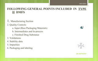 FOLLOWING GENERAL POINTS INCLUDED IN TYPE 
II DMFS 
1. Manufacturing Section 
2. Quality Controls 
a. Input (Raw/Packaging Materials) 
b. Intermediates and In-process 
c. Finished Drug Substance 
3. Validations 
4. Stability data 
5. Impurities 
6. Packaging and labeling 
10/21/2014 
DR ANTHONY 
 