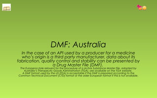 DMF: Australia 
In the case of an API used by a producer for a medicine 
who’s origin is a third party manufacturer, data about its 
fabrication, quality control and stability can be presented by 
a Drug Master File (DMF). 
The Europena style relavent for the procedure of a Active Substance Master File, adopted by 
Austrailia’s Therapeutic Goods Administration (TGA), are available on the TGA website. 
A DMF format used by the US (FDA) is acceptable if the DMF is prepared according to the 
Common Technical Document (CTD) format or the older European format if this is not available. 
 