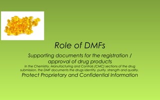 Role of DMFs 
Supporting documents for the registration / 
approval of drug products 
In the Chemistry, Manufacturing and Controls (CMC) sections of the drug 
submission, the DMF documents the drugs identity, purity, strength and quality. 
Protect Proprietary and Confidential Information 
 