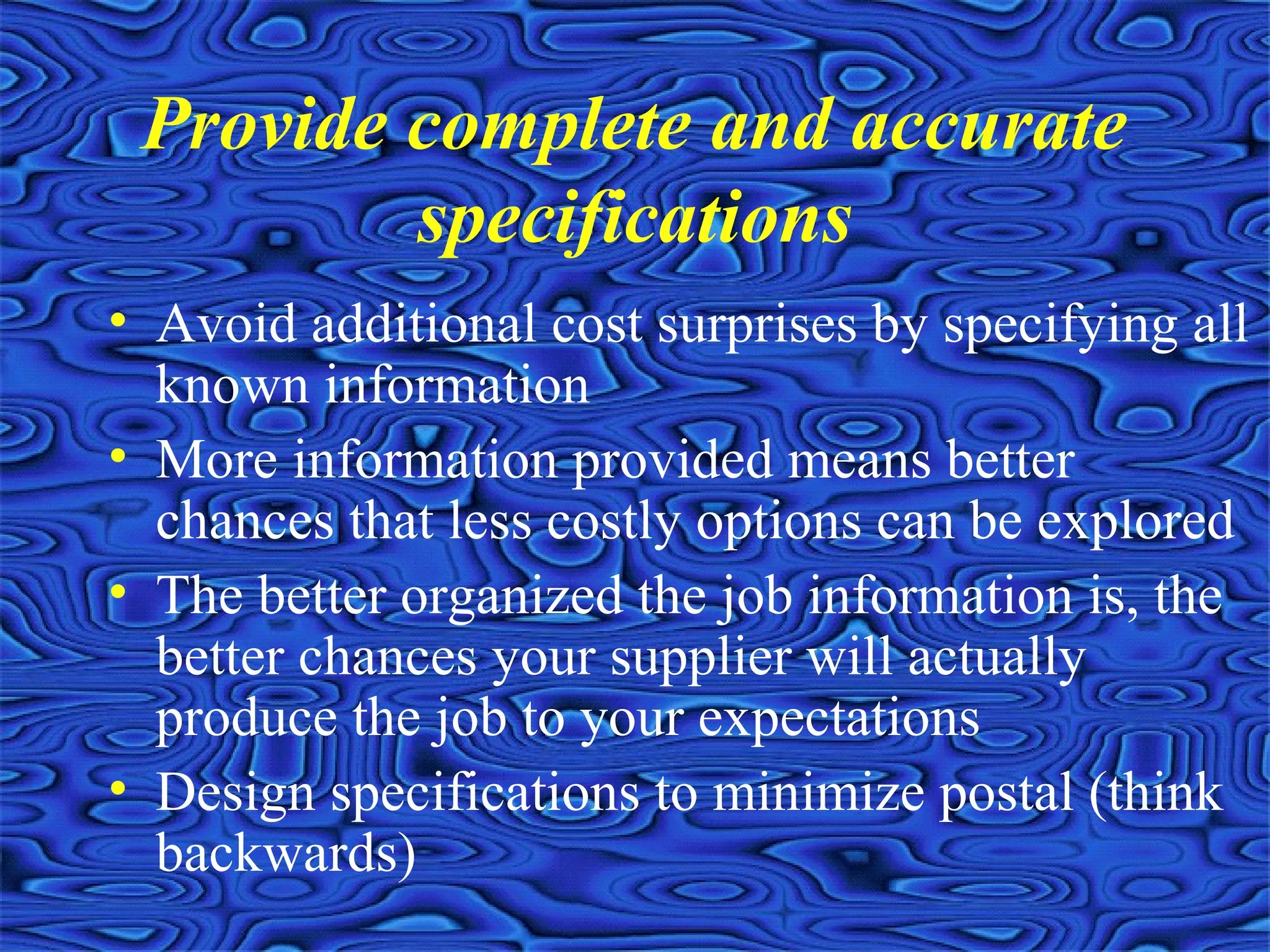 Provide complete and accurate
specifications
• Avoid additional cost surprises by specifying all
known information
• More information provided means better
chances that less costly options can be explored
• The better organized the job information is, the
better chances your supplier will actually
produce the job to your expectations
• Design specifications to minimize postal (think
backwards)
 