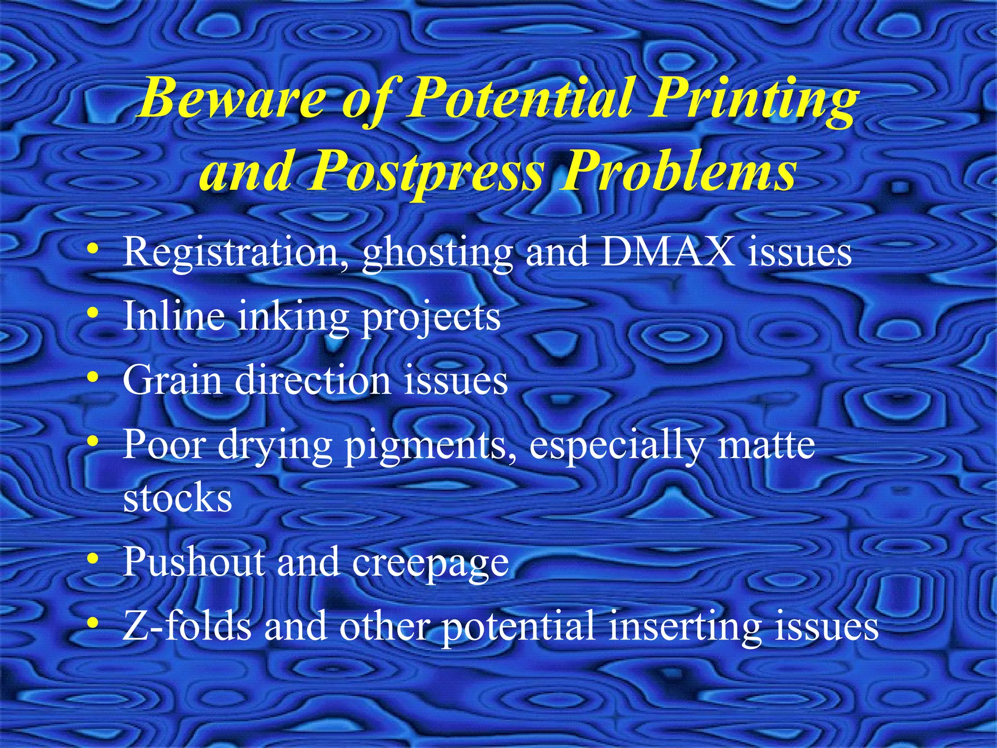 Beware of Potential Printing
and Postpress Problems
• Registration, ghosting and DMAX issues
• Inline inking projects
• Grain direction issues
• Poor drying pigments, especially matte
stocks
• Pushout and creepage
• Z-folds and other potential inserting issues
 