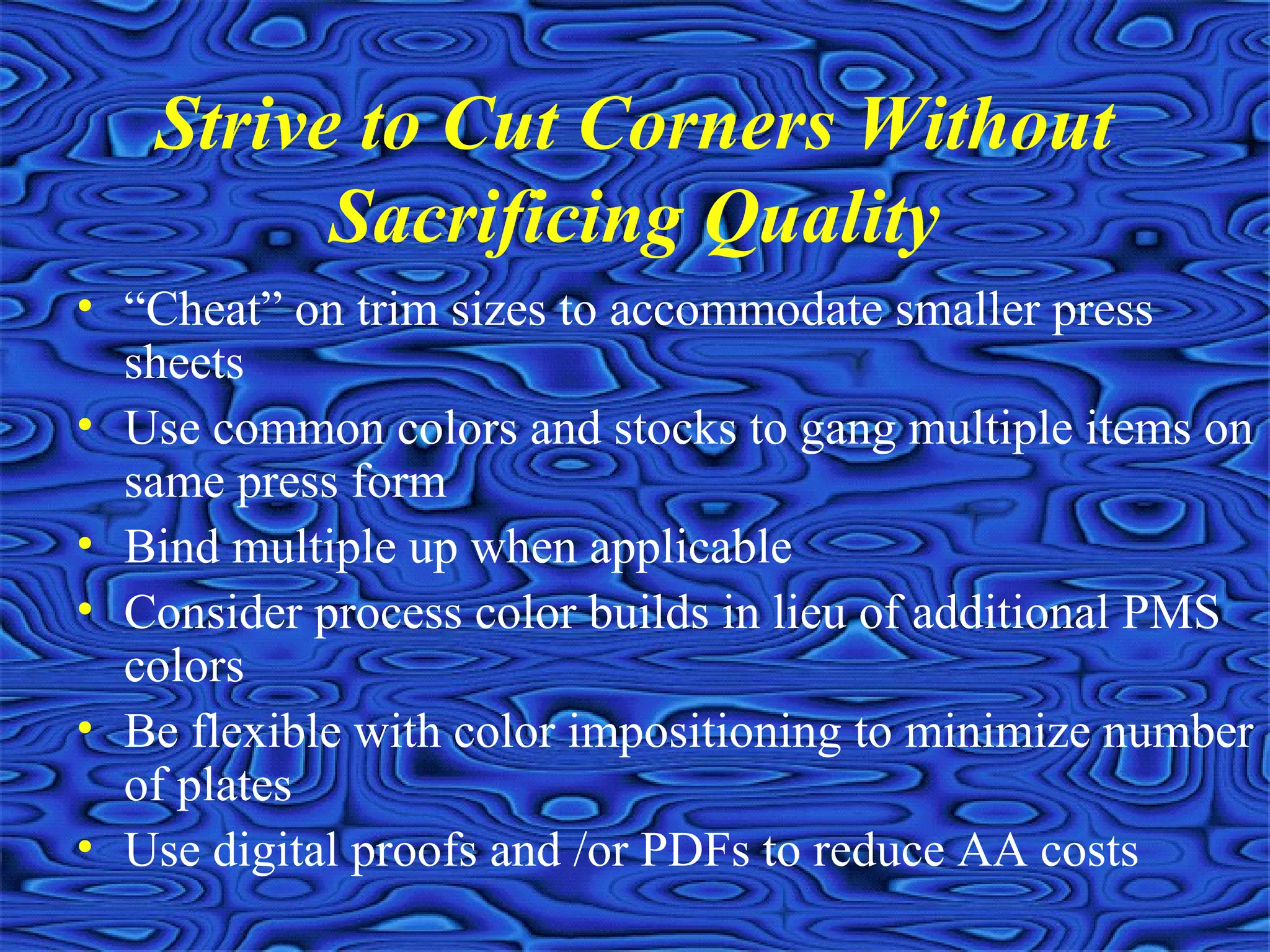 Strive to Cut Corners Without
Sacrificing Quality
• “Cheat” on trim sizes to accommodate smaller press
sheets
• Use common colors and stocks to gang multiple items on
same press form
• Bind multiple up when applicable
• Consider process color builds in lieu of additional PMS
colors
• Be flexible with color impositioning to minimize number
of plates
• Use digital proofs and /or PDFs to reduce AA costs
 