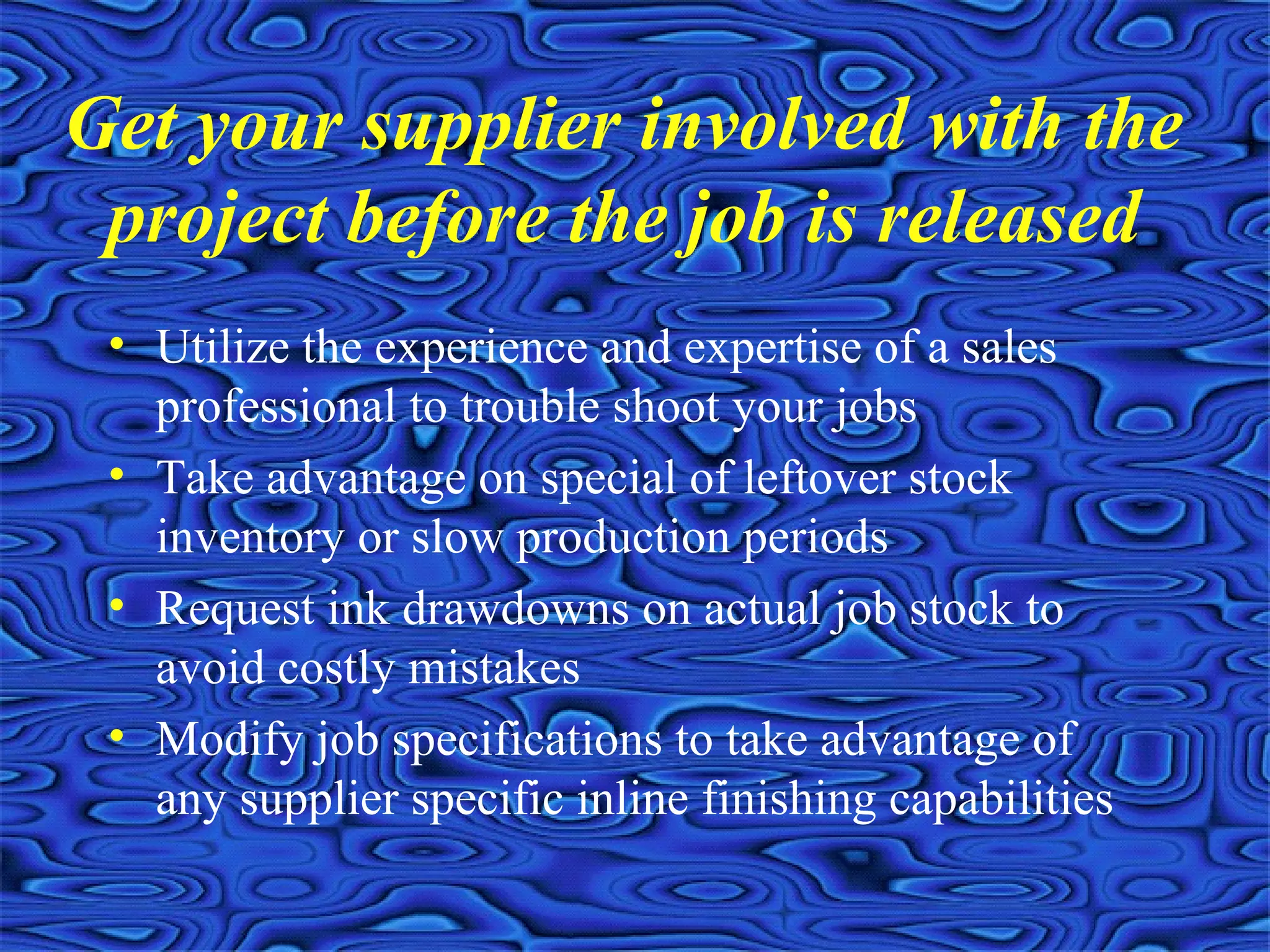 Get your supplier involved with the
project before the job is released
• Utilize the experience and expertise of a sales
professional to trouble shoot your jobs
• Take advantage on special of leftover stock
inventory or slow production periods
• Request ink drawdowns on actual job stock to
avoid costly mistakes
• Modify job specifications to take advantage of
any supplier specific inline finishing capabilities
 