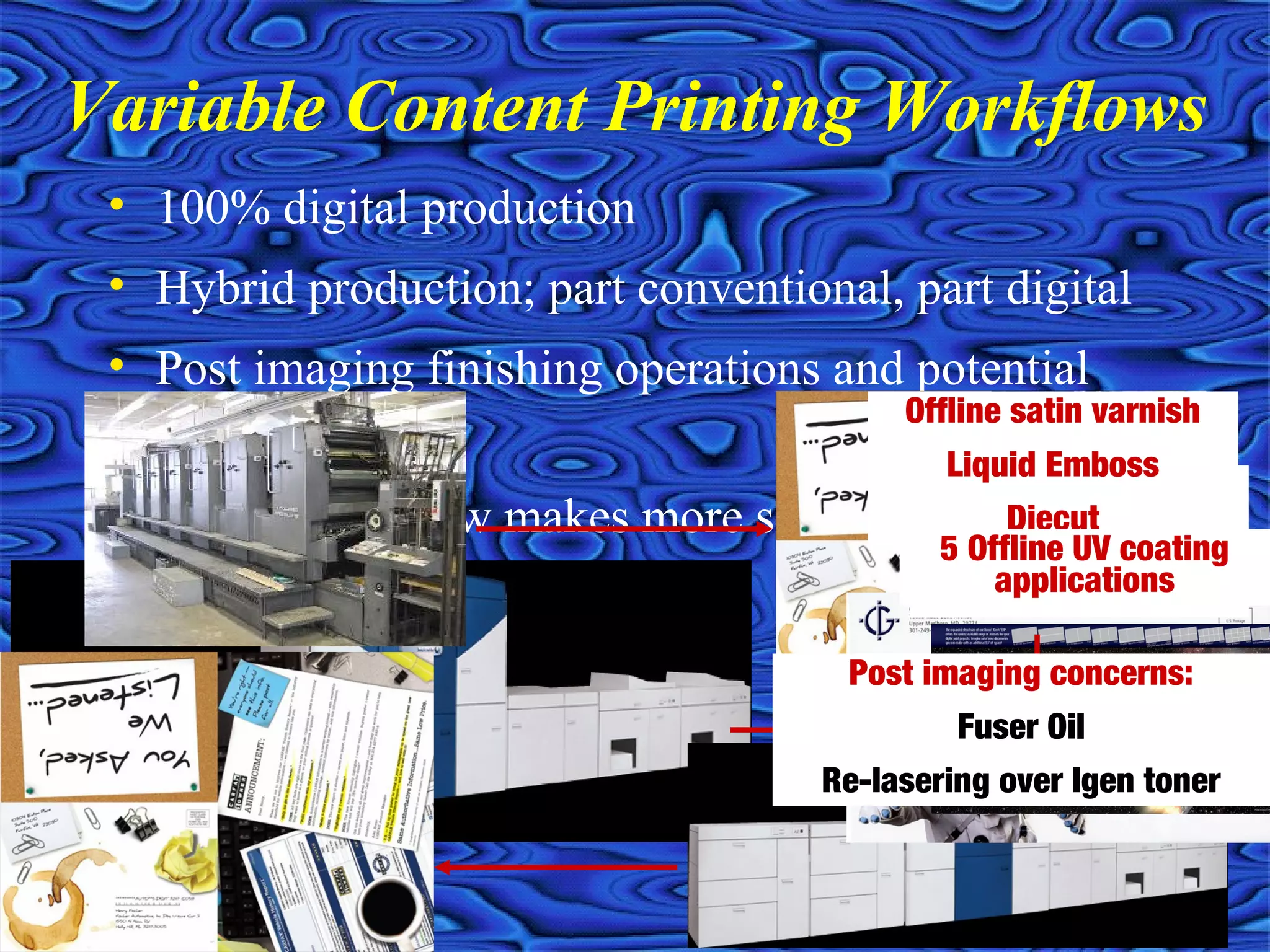 • 100% digital production
• Hybrid production; part conventional, part digital
• Post imaging finishing operations and potential
concerns
• Which workflow makes more sense for your project?
Variable Content Printing Workflows
Apply Rub ‘n Smell
Foil stamped
Diecut
Offline satin varnish
Liquid Emboss
Diecut
5 Offline UV coating
applications
Post imaging concerns:
Fuser Oil
Re-lasering over Igen toner
 