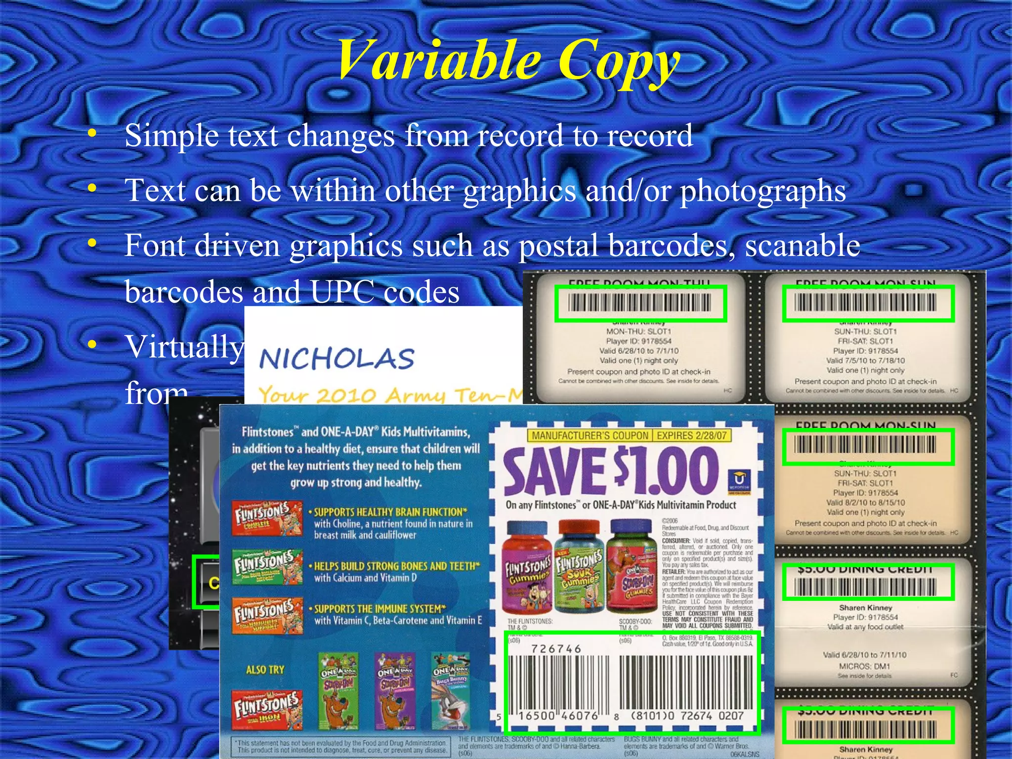 • Simple text changes from record to record
• Text can be within other graphics and/or photographs
• Font driven graphics such as postal barcodes, scanable
barcodes and UPC codes
• Virtually no limit on the number of fields you can pull
from
Variable Copy
 