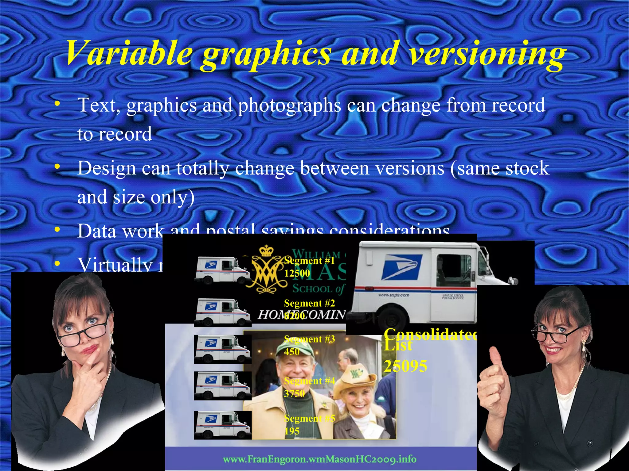 • Text, graphics and photographs can change from record
to record
• Design can totally change between versions (same stock
and size only)
• Data work and postal savings considerations
• Virtually no limit on the number of layers you can
establish (500+)
Variable graphics and versioning
Segment #1
12500
Segment #2
8200
Segment #3
450
Segment #4
3750
Segment #5
195
Consolidated
List
25095
 