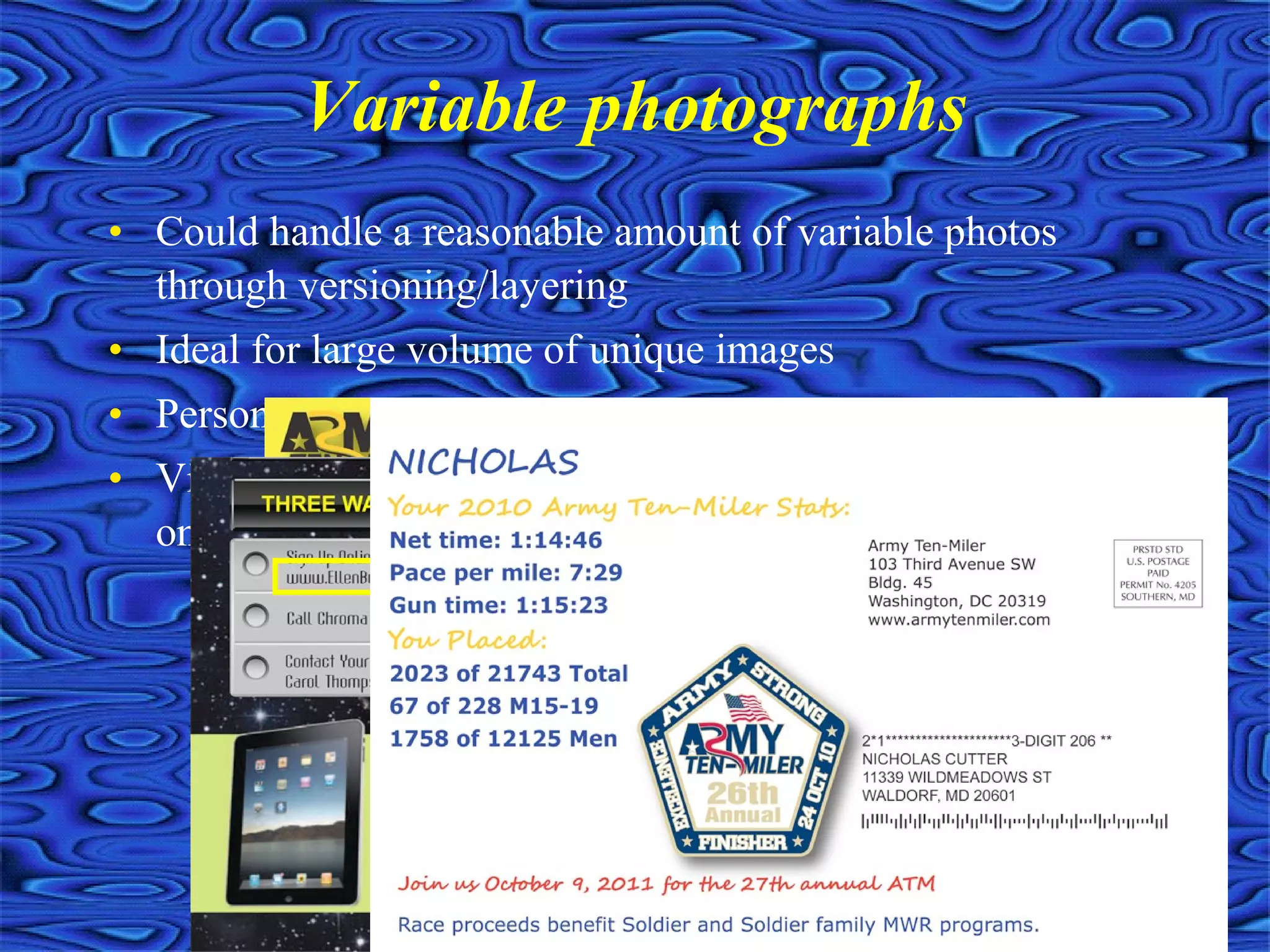 • Could handle a reasonable amount of variable photos
through versioning/layering
• Ideal for large volume of unique images
• Personalized QR codes
• Virtually no limit on the number of unique photographs
on a mailing
Variable photographs
 
