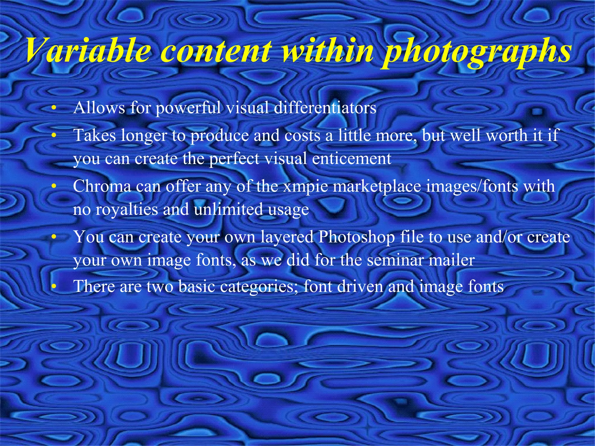 • Allows for powerful visual differentiators
• Takes longer to produce and costs a little more, but well worth it if
you can create the perfect visual enticement
• Chroma can offer any of the xmpie marketplace images/fonts with
no royalties and unlimited usage
• You can create your own layered Photoshop file to use and/or create
your own image fonts, as we did for the seminar mailer
• There are two basic categories; font driven and image fonts
Variable content within photographs
 