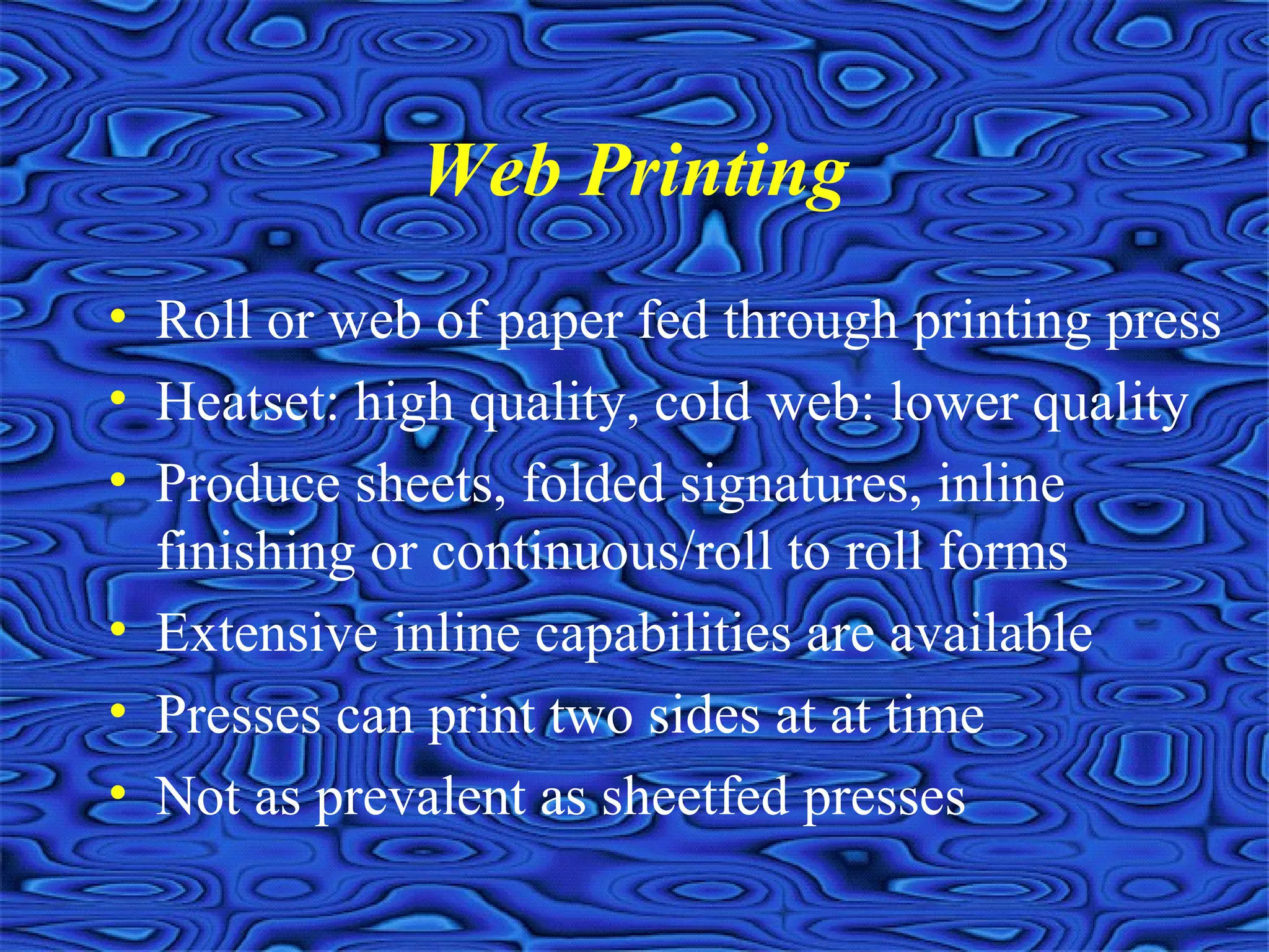 Web Printing
• Roll or web of paper fed through printing press
• Heatset: high quality, cold web: lower quality
• Produce sheets, folded signatures, inline
finishing or continuous/roll to roll forms
• Extensive inline capabilities are available
• Presses can print two sides at at time
• Not as prevalent as sheetfed presses
 