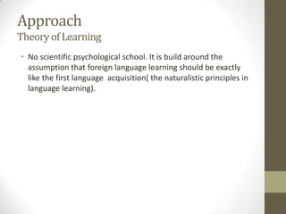 Approach
Theory of Learning
• No scientific psychological school. It is build around the
  assumption that foreign language learning should be exactly
  like the first language acquisition( the naturalistic principles in
  language learning).
 