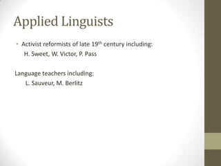 Applied Linguists
• Activist reformists of late 19th century including:
   H. Sweet, W. Victor, P. Pass

Language teachers including:
   L. Sauveur, M. Berlitz
 