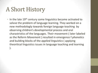 A Short History
• In the late 19th century some linguistics became activated to
  solvve the problem of language learning. They worked on a
  new methodologly towards foreign language teaching by
  observing children’s developmental process and oral
  charastristics of the languages. Their movement ( later labeled
  as the Reform Movement ) resulted in emergence f phonotics
  and building blocks of the applied linguistics ( applying
  theoritical linguistics issues in language teaching and learning
  ).
 