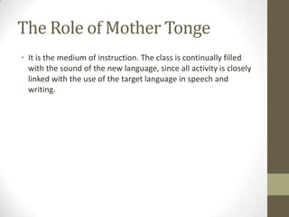 The Role of Mother Tonge
• It is the medium of instruction. The class is continually filled
  with the sound of the new language, since all activity is closely
  linked with the use of the target language in speech and
  writing.
 