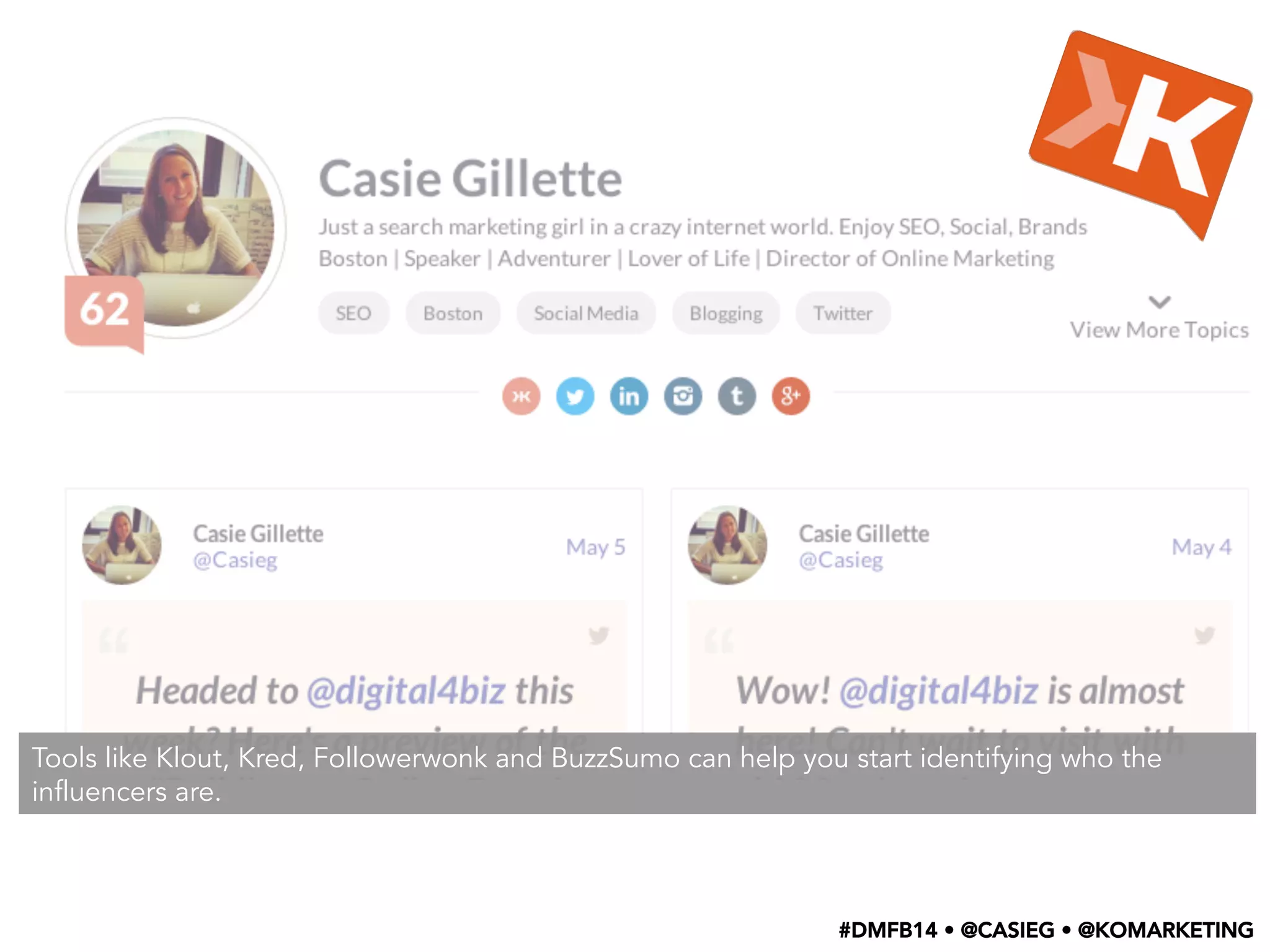 Tools like Klout, Kred, Followerwonk and BuzzSumo can help you start identifying who the
influencers are.
#DMFB14 • @CASIEG • @KOMARKETING
 
