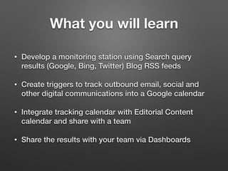 What you will learn
• Develop a monitoring station using Search query
results (Google, Bing, Twitter) Blog RSS feeds
• Create triggers to track outbound email, social and
other digital communications into a Google calendar
• Integrate tracking calendar with Editorial Content
calendar and share with a team
• Share the results with your team via Dashboards
 