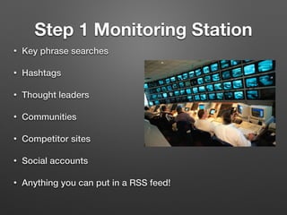 Step 1 Monitoring Station
• Key phrase searches
• Hashtags
• Thought leaders
• Communities
• Competitor sites
• Social accounts
• Anything you can put in a RSS feed!
 