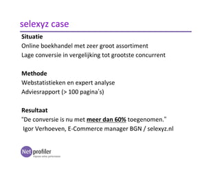 Situatie
Online boekhandel met zeer groot assortiment
Lage conversie in vergelijking tot grootste concurrent
Methode
Webstatistieken en expert analyse
Adviesrapport (> 100 pagina’s)
Resultaat
“De conversie is nu met meer dan 60% toegenomen.”
Igor Verhoeven, E-Commerce manager BGN / selexyz.nl
selexyz case
 