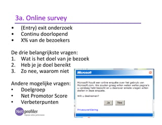 • (Entry) exit onderzoek
• Continu doorlopend
• X% van de bezoekers
De drie belangrijkste vragen:
1. Wat is het doel van je bezoek
2. Heb je je doel bereikt
3. Zo nee, waarom niet
Andere mogelijke vragen:
• Doelgroep
• Net Promotor Score
• Verbeterpunten
3a. Online survey
 
