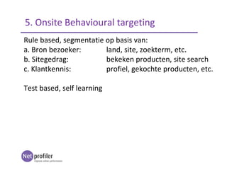 Rule based, segmentatie op basis van:
a. Bron bezoeker: land, site, zoekterm, etc.
b. Sitegedrag: bekeken producten, site search
c. Klantkennis: profiel, gekochte producten, etc.
Test based, self learning
5. Onsite Behavioural targeting
 