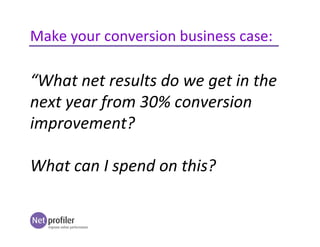 Make your conversion business case:
“What net results do we get in the
next year from 30% conversion
improvement?
What can I spend on this?
 