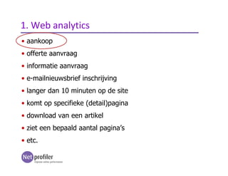 • aankoop
• offerte aanvraag
• informatie aanvraag
• e-mailnieuwsbrief inschrijving
• langer dan 10 minuten op de site
• komt op specifieke (detail)pagina
• download van een artikel
• ziet een bepaald aantal pagina’s
• etc.
1. Web analytics
 