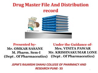 Drug Master File And Distribution
record
Presented by-
Mr. OMKAR SASANE
M. Pharm. Sem-I
(Dept . Of Pharmaceutics)
Under the Guidance of-
Mrs. VINITA PAWAR
Mr. KRISHNAKUMAR LONE
(Dept . Of Pharmaceutics)
JSPM’S RAJARSHI SHAHU COLLEGE OF PHARMACY AND
RESEARCH PUNE- 33 1
 