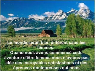 Le monde serait bien différent sans les femmes.  Quand nous avons commencé cette aventure d’être femme, nous n’avions pas idée des incroyables satisfactions ni des épreuves douloureuses qui nous attendaient.  
