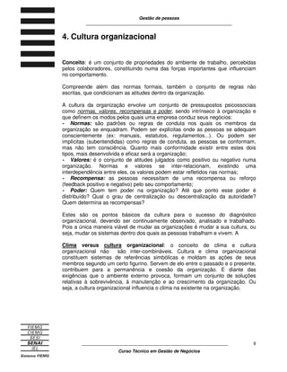 Gestão de pessoas
____________________________________________________________
____________________________________________________________
Curso Técnico em Gestão de Negócios
9
4. Cultura organizacional
Conceito: é um conjunto de propriedades do ambiente de trabalho, percebidas
pelos colaboradores, constituindo numa das forças importantes que influenciam
no comportamento.
Compreende além das normas formais, também o conjunto de regras não
escritas, que condicionam as atitudes dentro da organização.
A cultura da organização envolve um conjunto de pressupostos psicossociais
como normas, valores, recompensas e poder, sendo intrínseco à organização e
que definem os modos pelos quais uma empresa conduz seus negócios:
- Normas: são padrões ou regras de conduta nos quais os membros da
organização se enquadram. Podem ser explícitas onde as pessoas se adequam
conscientemente (ex: manuais, estatutos, regulamentos...). Ou podem ser
implícitas (subentendidas) como regras de conduta, as pessoas se conformam,
mas não tem consciência. Quanto mais conformidade existir entre estes dois
tipos, mais desenvolvida e eficaz será a organização;
- Valores: é o conjunto de atitudes julgados como positivo ou negativo numa
organização. Normas e valores se inter-relacionam, existindo uma
interdependência entre eles, os valores podem estar refletidos nas normas;
- Recompensa: as pessoas necessitam de uma recompensa ou reforço
(feedback positivo e negativo) pelo seu comportamento;
- Poder: Quem tem poder na organização? Até que ponto esse poder é
distribuído? Qual o grau de centralização ou descentralização da autoridade?
Quem determina as recompensas?
Estes são os pontos básicos da cultura para o sucesso do diagnóstico
organizacional, devendo ser continuamente observado, analisado e trabalhado.
Pois a única maneira viável de mudar as organizações é mudar a sua cultura, ou
seja, mudar os sistemas dentro dos quais as pessoas trabalham e vivem. A
Clima versus cultura organizacional: o conceito de clima e cultura
organizacional não são inter-combináveis. Cultura e clima organizacional
constituem sistemas de referências simbólicas e moldam as ações de seus
membros segundo um certo figurino. Servem de elo entre o passado e o presente,
contribuem para a permanência e coesão da organização. E diante das
exigências que o ambiente externo provoca, formam um conjunto de soluções
relativas à sobrevivência, à manutenção e ao crescimento da organização. Ou
seja, a cultura organizacional influencia o clima na existente na organização.
 
