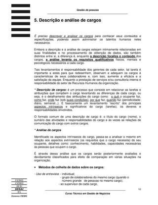 Gestão de pessoas
____________________________________________________________
____________________________________________________________
Curso Técnico em Gestão de Negócios
10
5. Descrição e análise de cargos
É preciso descrever e analisar os cargos para conhecer seus conteúdos e
especificações, podendo assim administrar os talentos humanos neles
necessários.
Embora a descrição e a análise de cargos estejam intimamente relacionadas em
suas finalidades e no processamento de obtenção de dados, são também
distintos entre si, a diferença é, enquanto a descrição focaliza o conteúdo dos
cargos, a análise levanta os requisitos qualificativos físicos, mentais e
psicológicos necessários a cada cargo.
Tais levantamentos é responsabilidade dos gerentes de cada setor, tal tarefa é
importante a estes para que redesenhem, observem e adequem os cargos á
características de seus colaboradores e, com isso, aumente a eficácia e a
satisfação da equipe. Enquanto a prestação de serviços e/ou consultoria interna é
responsabilidade do setor de Recursos Humanos da organização.
* Descrição de cargos: é um processo que consiste em relacionar as tarefas e
atribuições que compõem o cargo levantando as diferenças de cada cargo, ou
seja, é o detalhamento das atribuições do cargo como: o quê o ocupante faz,
como faz, onde faz (sob quais condições), por que faz, quando faz (periodicidade:
diário, semanal...). É basicamente um levantamento “escrito” dos principais
aspectos intrínsecos e significativos do cargo (tarefas), os deveres e
responsabilidades envolvidos.
O formato comum de uma descrição de cargo é: o título do cargo (nome), o
sumário das atividades e responsabilidades do cargo e ás vezes as relações de
comunicação do cargo com outros cargos.
* Análise de cargos
Identificado os aspectos intrínsecos do cargo, passa-se a analisar o mesmo em
relação aos aspectos extrínsecos (os requisitos que o cargo necessita) do seu
ocupante, detalhes como: conhecimento, habilidades, capacidades necessárias
às pessoas que ocupam o cargo.
É através dessa análise que os cargos serão posteriormente avaliados e
devidamente classificados para efeito de comparação em várias situações na
organização.
•••• Métodos de colheita de dados sobre os cargos:
- Uso de entrevista: - individual;
- grupo de colaboradores do mesmo cargo (quando o
número grande de pessoas no mesmo cargo);
- ao supervisor de cada cargo.
 